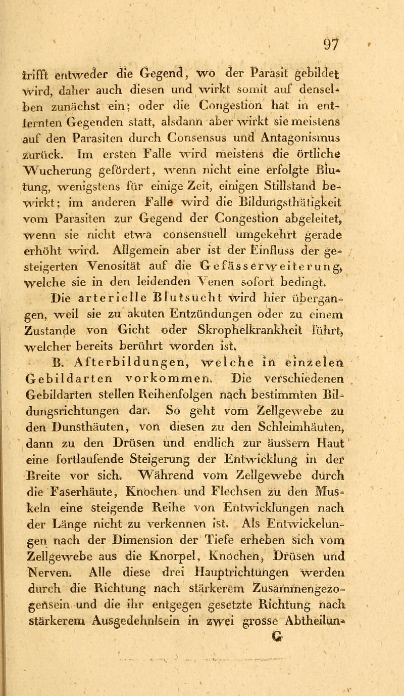 trifft entweder die Gegend, wo der Parasit gebildet wird, daher auch diesen und wirkt somit auf densel* ben zunächst ein; oder die Congestion hat in ent- lernten Gegenden statt, alsdann aber wirkt sie meistens auf den Parasiten durch Consensus und Antagonismus zurück. Im ersten Falle wird meistens die örtliche Wucherung gefördert, wenn nicht eine erfolgte Blu* tüng, wenigstens für einige Zeit, einigen Stillstand be- wirkt; im anderen Falle wird die Bildurigsthätigkeit vom Parasiten zur Gegend der Congestion abgeleitet, wenn sie nicht etwa consensuell umgekehrt gerade erhöht wird. Allgemein aber ist der Einfluss der ge- steigerten Venosität auf die Gefasserweiterung> welche sie in den leidenden Venen sofort bedingt. Die arterielle Blutsücht wird hier übergan- gen, weil sie zu akuten Entzündungen öder zu einem Zustande von Gicht oder Skrophelkrankheit führt) Welcher bereits berührt worden ist» B. Afterbildungen, Welche In einzeleh Gebildarten vorkommen. Die verschiedenen Gebildarten stellen Reihenfolgen nach bestimmten JMU dungsrichtungen dar. So geht vom Zellgewebe zu den Dunsthäuten, von diesen zu den Schleimhäuten, dann zu den Drüsen und endlich zur äussern Haut eine fortlaufende Steigerung der Entwicklung in der Breite vor sich» Während vom Zellgewebe durch die Faserhäute, Knochen und Flechsen zu den Mus- keln eine steigende Reihe von Entwicklungen nach der Länge nicht zu verkennen ist. Als Entwicklun- gen nach der Dimension der Tiefe erheben sich vom Zellgewebe aus die Knorpel, Knochen, Dfüseh und Nerven. Alle diese drei Hauptrichtuhgen Werden durch die Richtung nach, stärkerem Zusärhmengezo- geAsein und die ihr entgegen gesetzte Richtung nach stärkerem Ausgedehnlsein in zwei grosse Abtheilun* Q