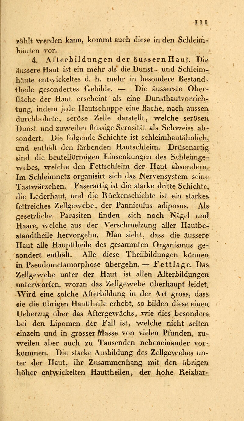 zählt Werden kann, kommt auch diese in den Schleim- häuten vor. 4. Afterbildungen der äussern Haut. Die äussere Haut ist ein mehr als die Dunst - und Schleim- häute entwickeltes d. h. mehr in besondere Bestand.- theile gesondertes Gebilde. — Die äusserste Ober- fläche der Haut erscheint als eine Dunsthautvorrich- tung, indem jede Hautschuppe eine flache, nach aussen durchbohrte, seröse Zelle darstellt, welche serösen Dunst und zuweilen flüssige Serosität als Schweiss ab- sondert. Die folgende Schichte ist schleimhautähriiich, und enthält den färbenden Hautschleim. Drüsenartig sind die beut eiförmigen Einsenkungen des Schleimge- webes, welche den Fettschleim der Haut absondern. Im Schleimnetz organisirt sich das Nervensystem seine Tastwärzchen. Faserartig ist die starke dritte Schichte, die Lederhaut, und die Rückenschichte ist ein starkes fettreiches Zellgewebe, der Panniculus adiposus. Als gesetzliche Parasiten finden sich noch Nägel und Haare, -welche aus der Verschmelzung aller Hautbe- standtheile hervorgehn. Man sieht, dass die äussere Haut alle Haupttheile des gesammten Organismus ge- sondert enthält. Alle diese Theiibildungen können in Pseudometamorphose übergehn.— Fettlage. Das Zellgewebe unter der Haut ist allen Afterbildungen unterworfen, woran das Zellgewebe überhaupt leidet. Wird eine solche Afterbildung in der Art gross, dass sie die übrigen Hauttheile erhebt, so bilden diese einen Ueberzug über das Aftergewächs, wie dies besonders bei den Lipomen der Fall ist, welche nicht selten einzeln und in grosser Masse von vielen Pfunden, zu- weilen aber auch zu Tausenden nebeneinander vor- kommen. Die starke Ausbildung des Zellgewebes un- ter der Haut, ihr Zusammenhang mit den übrigen höher entwickelten Hauttheilen, der hohe Reizbar-