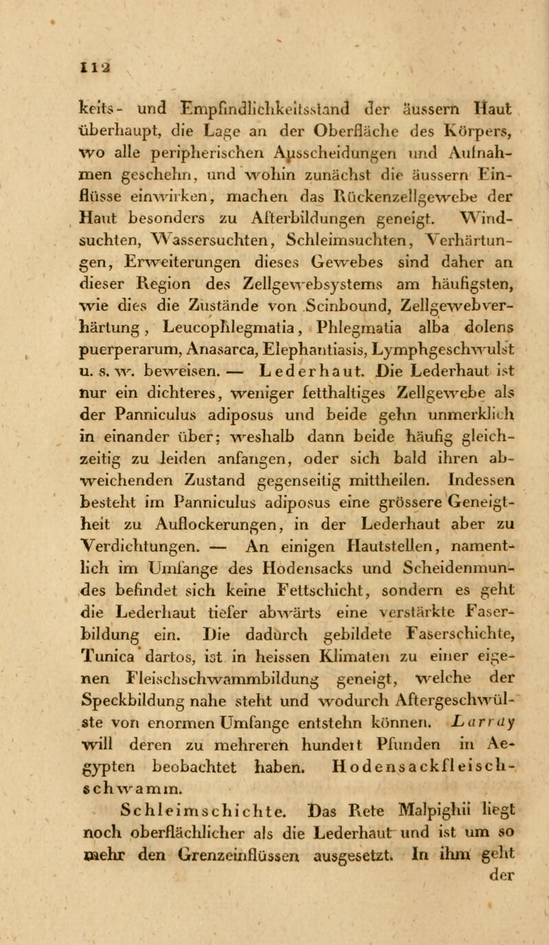 keits- und Empfindlichkeits.siand der äussern Haut überhaupt, die Lage an der Oberfläche des Körpers, wo alle peripherischen Ausscheidungen und Aufnah- men geschchn, und wohin zunächst die äussern Ein- flüsse einwirken', machen das Rückenzellgewebe der Haut besonders zu Afterbildungen geneigt. Wind- suchten, Wassersuchten, Schleimsuchten, Verhärtun- gen, Erweiterungen dieses Gewebes sind daher an dieser Pvegion des Zeilgewebsystems am häufigsten, wie dies die Zustände von Scinbound, Zellgewebver- härlung, Leucophlegmatia, Phlegmatia alba dolens puerperarum, Anasarca, Elephantiasis, Lymphgeschwulst u.s.w. beweisen.— Lederhaut. Die Lederhaut ist nur ein dichteres, weniger fetthaltiges Zellgewebe als der Panniculus adiposus und beide gehn unmerklich in einander über; -weshalb dann beide häufig gleich- zeitig zu leiden anfangen, oder sich bald ihren ab- weichenden Zustand gegenseitig mittheilen. Indessen besteht im Panniculus adiposus eine grössere Geneigt- heit zu Auflockerungen, in der Lederhaut aber zu Verdichtungen. — An einigen Hautstellen, nament- lich im Umfange des Hodensacks und Scheidenmun- des befindet sich keine Fettschicht, sondern es geht die Lederhaut tiefer abwärts eine verstärkte Faser- bildung ein. Die dadurch gebildete Faserschichte, Tunica dartos, ist in heissen Klimaten zu einer eige- nen Fleischschwammbildung geneigt, welche der Speckbildung nahe steht und wodurch Aftergeschwül- ste von enormen Limfange entstehn können. Larray will deren zu mehreren hundeit Pfunden in Ae- gypten beobachtet haben. Hodensack fleisch- s c h w a m m. Schleimschichte. Das Rete Malpighii liegt noch oberflächlicher als die Lederhaut und ist um so mehr den Grenzcinfiüssen ausgesetzt. In ihm geht der