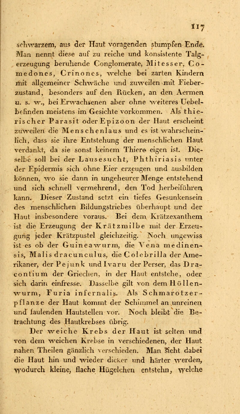 schwarzem, aus der Haut voragenden stumpfen Ende. Man nennt diese auf zu reiche und konsistente Talg- erzeugung beruhende Conglomerate, Mitesser, Co- medones, Crinones, -welche bei zarten Kindern mit allgemeiner Schwäche und zuweilen mit Fieber- zustand, besonders auf den Rücken, an den Aermen u. s. w., bei Erwachsenen aber ohne weiteres Uebel- befinden meistens im Gesichte vorkommen. Als thie- rischer Parasit oderEpizoon der Haut erscheint zuweilen die Menschenlaus und es ist wahrschein- lich, dass sie ihre Entstehung der menschlichen Haut verdankt, da sie sonst keinem Thiere eigen ist. Die- selbe soll bei der Lausesucht, Phthiriasis unter der Epidermis sich ohne Eier erzeugen und ausbilden können, wo sie dann in ungeheurer Menge entstehend und sich schnell vermehrend, den Tod herbeiführen kann. Dieser Zustand setzt ein tiefes Gesunkensein des menschlichen Bildungstriebes überhaupt und der Haut insbesondere voraus. Bei dem Kratzexanthem ist die Erzeugung der Krätzmilbe mit der Erzeu- gung jeder Krätzpustel gleichzeitig. Noch ungewiss ist es ob der Guineawurm, die Vena medinen- sis, Malis dracunculus, die Colebrilla der Ame- rikaner, derPejunk undlvaru der Perser, dasDra- contium der Griechen, in der Haut entstehe, oder sich darin einfresse. Dasselbe gilt von dem Hüllen- wurm, Furia infernalis. Als Schmarotzer- pflanze der Haut kommt der Schimmel an unreinen und faulenden Hautstellen vor. Noch bleibt die Be- trachtung des Hautkrebses übrig. Der weiche Krebs der Haut ist selten und von dem weichen Krebse in verschiedenen, der Haut nahen Theilen gänzlich verschieden. Man Sieht dabei die Haut hin und wieder dicker und härter werden, wodurch kleine, flache Hügelchen entstehn, welche