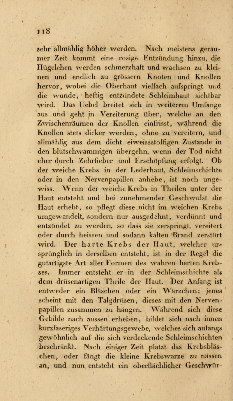 »ehr allmählig höher werden. Nach meistens gerau- mer Zeit kommt eine rosige Entzündung hinzu, die Hügelchen werden schmerzhaft und wachsen zu klei- nen und endlich zu grössern Knoten und Knollen hervor, wobei die Oberhaut vielfach aufspringt ui.d die wunde, heftig entzündete Schleimhaut sichtbar wird. Das Uebel breitet sich in weiterem Umfange aus und geht in Vereiterung über, welche an den Zwischenräumen der Knollen einfrisst, während die Knollen stets dicker werden, ohne zu vereitern, und allmählig aus dem dicht eiweissstoffigen Zustande in den blutschwammigen übergehn, wenn der Tod nicht eher durch Zehrfieber und Erschöpfung erfolgt. Ob der weiche Krebs in der Lederhaut, Schleimsehichte oder in den Nervenpapillen anhebe, ist noch unge- wiss. Wenn der weiche Krebs in Theilen unter der Haut entsteht und bei zunehmender Geschwulst die Haut erhebt, so pflegt diese nicht im weichen Krebs umgewandelt, sondern nur ausgedehnt, verdünnt und entzündet zu werden, so dass sie zerspringt, vereitert oder durch heissen und sodann kalten Brand zerstört wird. Der harte Krebs der Haut, -welcher ur- sprünglich in derselben entsteht, ist in der Hegel die gutartigste Art aller Formen des wahren harten Kreb- ses. Immer entsteht er in der Schleimschiehte als dem drüsenartigen Theile der Haut. Der Anfang ist entweder ein Bläschen oder ein W7ärzchen; jenes scheint mit den Talgdrüsen, dieses mit den Nerven- papillen zusammen zu hängen. Während sich diese Gebilde nach aussen erlieben, bildet sich nach innen kurzfaseriges Verhärtungsgewebe, welches sich anfangs gewöhnlich auf die sich verdeckende Schleimschichten beschränkt. Nach einiger Zeit platzt das Krebsbläs- chen, oder fängt die kleine Krebswarze zu nässen an, und nun entsteht ein oberflächlicher Geschwür-