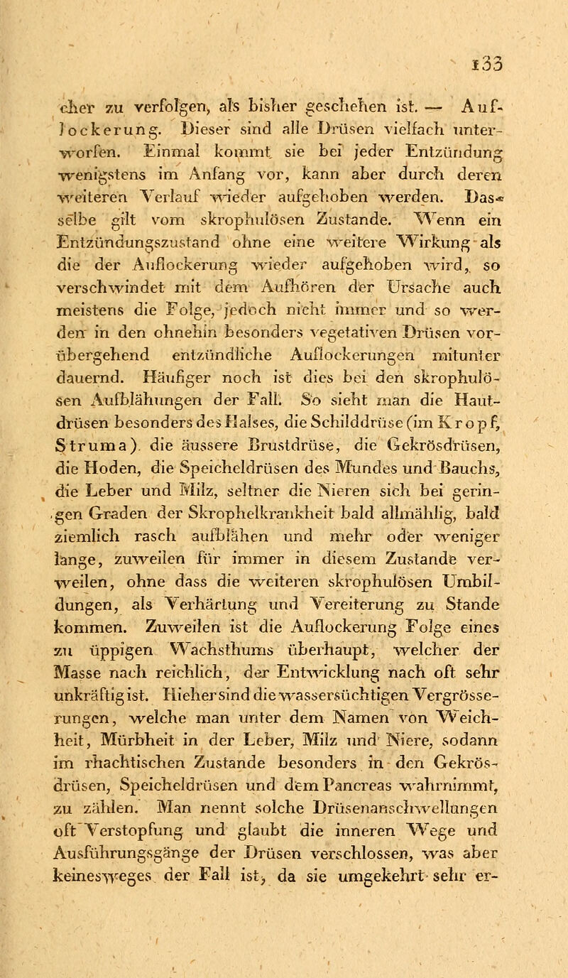 eher zu verfolgen» als bisher geschehen ist. — Auf- Jockerung. Dieser sind alle Drüsen vielfach unter- worfen. Einmal kommt sie bei jeder Entzündung wenigstens im Anfang vor, kann aber durch deren weiteren Verlauf wieder aufgehoben werden. Das* selbe gilt vom skrophulösen Zustande. Wenn ein Entzündungszustand ohne eine weitere Wirkung-als die der Auflockerung wieder aufgehoben wird,, so verschwindet mit dem Aufhören der Ursache auch meistens die Folge, jedoch nicht immer und so wer- den in den ohnehin besonders vegetativen Drüsen vor- übergehend entzündliche Auflockerungen mitunter dauernd. Häufiger noch ist dies bei den skrophulö- sen Aufblähungen der Fall. So sieht man die Haut- drüsen besonders des Halses, die Schilddrüse (im Kropf, Struma), die äussere Brustdrüse, die Gekrösdrüsen, die Hoden, die Speicheldrüsen des Mundes und Bauchs, die Leber und Milz, seltner die Nieren sich bei gerin- gen Graden der Skrophelkrankheit bald allmählig, bald ziemlich rasch aufblähen und mehr oder weniger lange, zuweilen für immer in diesem Zustande ver- weilen, ohne dass die weiteren skrophulösen Umbil- dungen, als Verhärtung und Vereiterung zu Stande kommen. Zuweilen ist die Auflockerung Folge eines zu üppigen Wachsthums überhaupt, welcher der Masse nach reichlich, der Entwicklung nach oft sehr unkräftig ist. Hieher sind die wassersüchtigen Vergrösse- rungen, welche man unter dem Namen von Weich- heit, Mürbheit in der Leber, Milz und'Niere, sodann im rhachtischen Zustande besonders in den Gekrös- drüsen, Speicheldrüsen und demPancreas wahrnimmt, zu zählen. Man nennt solche Drüsenanschwellungen oft Verstopfung und glaubt die inneren Wege und Ausführungsgänge der Drüsen verschlossen, was aber keinesweges der Fall ist> da sie umgekehrt' sehr er-