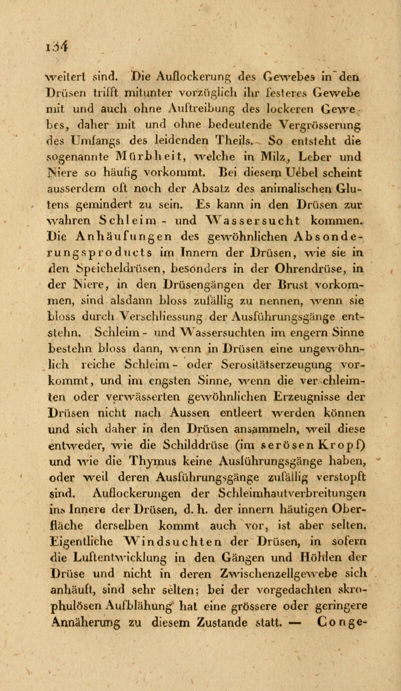 weilerl sind. Die Auflockerung des Gewebes in den Drüsen trifft mitunter vorzüglich ihr festeres Gewebe mit und auch ohne Auftreibung des lockeren Gewe bes, daher mit und ohne bedeutende Vergrösserung des Umfangs des leidenden Theils. So entsteht die sogenannte Mürbheit, welche in Milz, Leber und INiere so häufig vorkommt. Bei diesem Uebel scheint ausserdem oft noch der Absatz des animalischen Glu- tens gemindert zu sein. Es kann in den Drüsen zur wahren Schleim- und Wassersucht kommen. Die Anhäufungen des gewöhnlichen Absonde- rungsproduets im Innern der Drüsen, wie sie in den Speicheldrüsen, besonders in der Ohrendrüse, in der Niere, in den Drüsengängen der Brust vorkom- men, sind alsdann bloss zufällig zu nennen, wenn sie bloss durch Verschliessung der Ausführungsgänge ent- slehn, Schleim - und Wassersuchten im engern Sinne bestehn bloss dann, wenn in Drüsen eine ungewöhn- lich reiche Schleim - oder Serositätserzeugung vor- kommt, und im engsten Sinne, wenn die ver chleim- ten oder verwässerten gewöhnlichen Erzeugnisse der Drüsen nicht nach Aussen entleert werden können und sich daher in den Drüsen ansammeln, weil diese entweder, wie die Schilddrüse (im serösenKropf) und wie die Thymus keine Auslührungsgänge haben, oder weil deren Ausführungsgänge zufällig verstopft sind. Auflockerungen der Schleimhautverbreitungen in* Innere der Drüsen, d. h. der innern häutigen Ober- fläche derselben kommt auch vor, ist aber selten. Eigentliche Windsuchten der Drüsen, in sofern die Luftentwicklung in den Gängen und Höhlen der Drüse und nicht in deren Zwischenzellgewebe sich anhäuft, sind sehr selten; bei der vorgedachlen skro- phulösen Aufblähung hat eine grössere oder geringere Annäherung zu diesem Zustande statt. — Gonge-