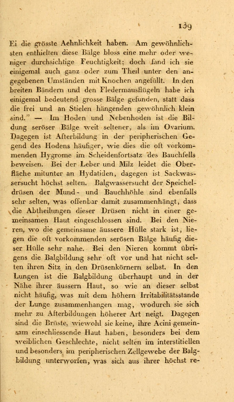 Ei die grösste Aehnlichkeit haben. Am gewöhnlich- sten enthielten diese Bälge bloss eine mehr oder we- niger durchsichtige Feuchtigkeit; doch fand ich sie einigemal auch ganz oder zum Theil unter den an- gegebenen Umständen mit Knochen angefüllt. In den breiten Bändern und den Fledermausflügeln habe ich einigemal bedeutend grosse Bälge gefunden, statt dass die frei und an Stielen hängenden gewöhnlich klein sind.'' — Im Hoden und Nebenhoden ist die Bil- dung seröser Bälge weit seltener, als im Ovarium. Dagegen ist Afterbildung in der peripherischen Ge- gend des Hodens häufiger, -wie dies die oft vorkom- menden Hygrome im Scheidenfortsatz des Bauchfells beweisen. Bei der Leber und Milz leidet die Ober- fläche mitunter an Hydatiden, dagegen ist Sackwas- sersucht höchst selten. Balgwassersucht der Speichel- drüsen der Mund- und Bauchhöhle sind ebenfalls sehr selten, was offenbar damit zusammenhängt, dass die Abtheilungen dieser Drüsen nicht in einer ge- meinsamen Haut eingeschlossen sind. Bei den Nie- ren, wo die gemeinsame äussere Hülle stark ist, lie- gen die oft vorkommenden serösen Bälge häufig die- ser Hülle sehr nahe. Bei den Nieren kommt übri- gens die Balgbildung sehr oft vor und hat nicht sel- ten ihren Sitz in den Drüsenkörnern selbst. In den Lungen ist die Balgbildung überhaupt und in der Nähe ihrer äussern Haut, so wie an dieser selbst nicht häufig, was mit dem höhern Irritabilitätsstande der Lunge zusammenhangen mag, wodurch sie sich mehr zu Alterbildungen höherer Art neigt. Dagegen sind die Brüste, wiewohl sie keine, ihre Acini gemein- sam einschliessende Haut haben, besonders bei dem weiblichen Geschlechte, nicht selten im interstitiellen und besonders im peripherischen Zellgewebe der Balg- bildung unterworfen, was sich aus ihrer höchst re-