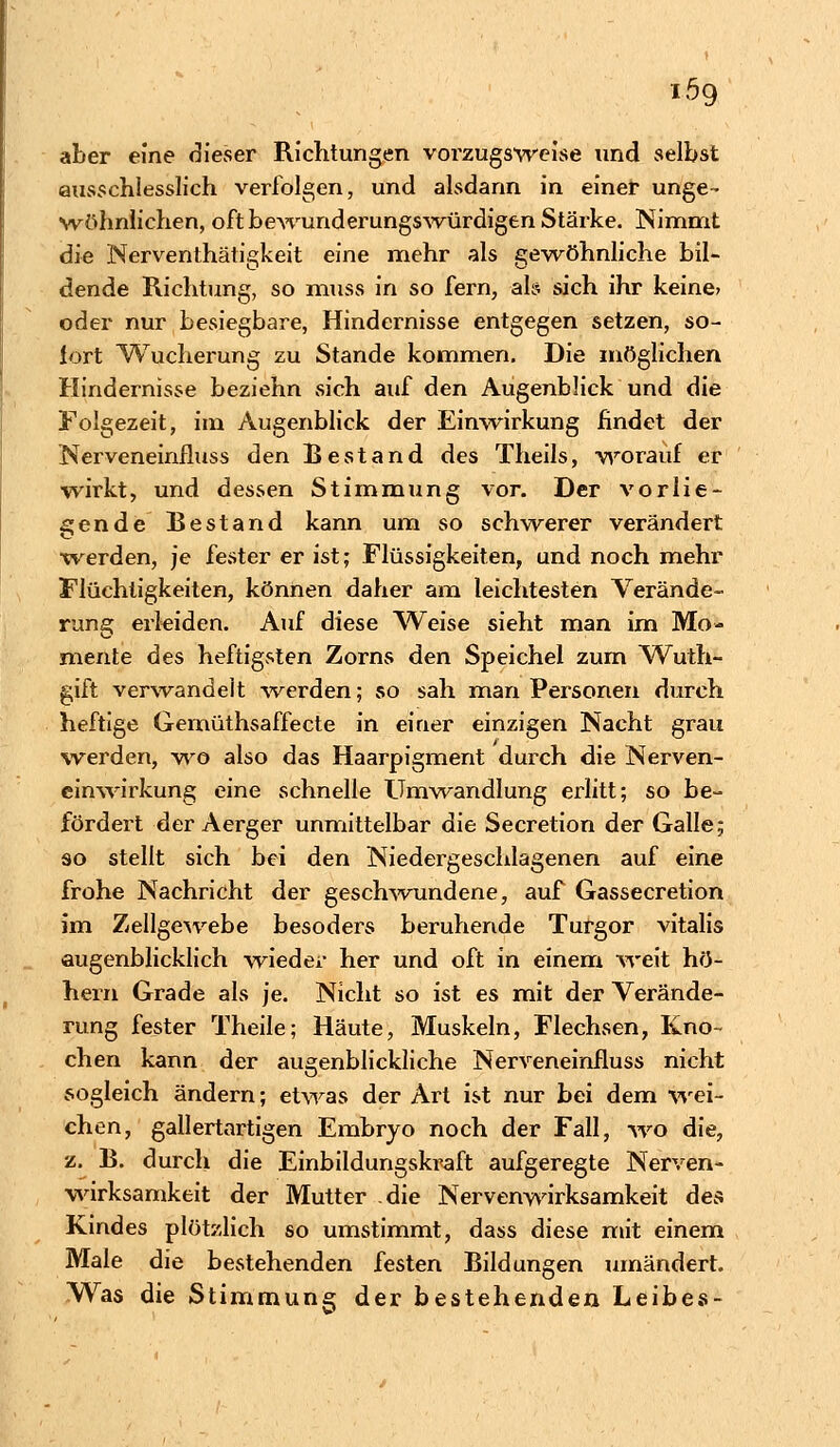 i5g aber eine dieser Richtungen vorzugsweise und selbst ausschlesslich verfolgen, und alsdann in einer unge- wöhnlichen, oft bewunderungswürdigen Stärke. Nimmt die Nerventhätigkeit eine mehr als gewöhnliche bil- dende Richtung, so muss in so fern, ab sich ihr keine» oder nur besiegbare, Hindernisse entgegen setzen, so- fort Wucherung zu Stande kommen. Die möglichen Hindernisse beziehn sich auf den Augenblick und die Folgezeit, im Augenblick der Einwirkung findet der Nerveneiniluss den Bestand des Theils, worauf er wirkt, und dessen Stimmung vor. Der vorlie- gende Bestand kann um so schwerer verändert ■werden, je fester er ist; Flüssigkeiten, und noch mehr Flüchtigkeiten, können daher am leichtesten Verände- rung erleiden. Auf diese Weise sieht man im Mo- mente des heftigsten Zorns den Speichel zum Wuth- gift verwandelt werden; so sah man Personen durch heftige Gemüthsaffecte in einer einzigen Nacht grau werden, wo also das Haarpigment durch die Nerven- einwirkung eine schnelle Umwandlung erlitt; so be- fördert der Aerger unmittelbar die Secretion der Galle; so stellt sich bei den Niedergeschlagenen auf eine frohe Nachricht der geschwundene, auf Gassecretion im Zellgewebe besoders beruhende Turgor vitalis augenblicklich wieder her und oft in einem weit hö- hern Grade als je. Nicht so ist es mit der Verände- rung fester Theile; Häute, Muskeln, Flechsen, Kno- chen kann der augenblickliche Nerveneiniluss nicht sogleich ändern; etwas der Art ist nur bei dem wei- chen, gallertartigen Embryo noch der Fall, wo die, z. B. durch die Einbildungskraft aufgeregte Nerven- wirksamkeit der Mutter die Nervenwirksamkeit des Kindes plötzlich so umstimmt, dass diese mit einem Male die bestehenden festen Bildungen umändert. Was die Stimmung der bestehenden Leibes-