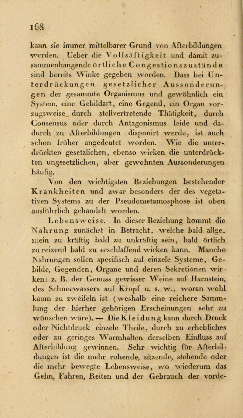 iGS kann sie immer mittelbarer Grund von Afterbildungen werden. Ueber die \ ollsäftigkeit und damit zu- sammenhangende örtliche Congestionszustand e sind bereits Winke gegeben worden. Dass bei Un- terdrückungen gevsetzlicher Aussonderun- gen der gesainmte Organismus und gewöhnlich ein System, eine Gebildart, eine Gegend, ein Organ vor- zugsweise durch stellvertretende Thätigkeit, durch Consensus oder durch Antagonismus leide und da- durch zu Afterbildungen disponirt werde, ist auch schon früher angedeutet worden. Wie die untere drückten gesetzlichen, ebenso wirken die unterdrück- ten ungesetzlichen, aber gewohnten Aussonderungen häufig. Von den wichtigsten Beziehungen bestehender Krankheiten und zwar besonders der des vegeta- tiven Systems zu der Pseudometamosphose ist oben ausführlich gehandelt worden. Lebensweise. In dieser Beziehung kommt die ÜSahrung zunächst in Betracht, welche bald allge, Uiein zu kräftig bald zu unkräfiig sein, bald örtlich zu reizend bald zu erschlaffend wirken kann. Manche JNahrungen sollen speeifisch auf einzele Systeme, Ge- bilde, Gegenden, Organe und deren Sekretionen wir- ken: z. B. der Genuss gewisser Weine auf Harnstein, des Schneewassers auf Kropf u. s. w., woran wohl kaum zu zweifeln ist (weshalb eine reichere Samm- lung der hierher gehörigen Erscheinungen sehr zu wünschen wäre). — Die Kleidung kann durch Druck oder ISichtdruck einzele Theile, durch zu erhebliches oder zu geringes Warmhalten derselben Einfluss auf Afterbildung gewinnen. Sehr wichtig für Afterbil- dungen ist die mehr ruhende, sitzende, stehende oder die mehr bewegte Lebensweise, wo wiederum das Gehn, Fahren, Beiten und der Gebrauch der vorde-