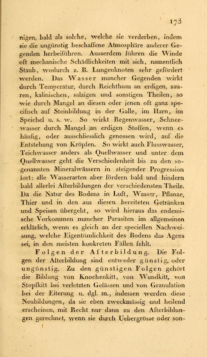 fugen, bald als solche, Welche sie verderben, indem sie die ungünstig beschaffene Atmosphäre anderer Ge- genden herbeiführen. Ausserdem führen die Winde oft mechanische Schädlichkeiten mit sich, namentlich Staub, -wodurch z. B. Lungenknoten sehr gefordert werden. Das Wasser mancher Gegenden wirkt durch Temperatur, durch Reiehthum an erdigen, sau- ren, kalinischen, salzigen und sonstigen Theilen, so wie durch Mangel an diesen oder jenen oft ganz spe- cifisch auf Steinbildung in der Galle, im Harn, im Speichel u. s. w. So wirkt Regenwasser, Schnee- wasser durch Mangel ;an erdigen Stoffen, wenn es häufig, oder ausschliesslich genossen wird, auf die Entstehung von Kröpfen. So wirkt auch Flusswasser, Teichwasser anders als Quellwasser und unter dem Quellwasser geht die Verschiedenheit bis zu den so- genannten Mineralwässern in steigender Progression fort: alle Wasserarten aber fördern bald und hindern bald allerlei Afterbildungen der verschiedensten Theile. Da die Natur des Bodens in Luft, Wasser, Pflanze, Thier und in den aus diesen bereiteten Getränken und Speisen übergeht, so wird hieraus das endemi- sche Vorkommen mancher Parasiten im allgemeinen erklärlich, wenn es gleich an der speciellen Nachwei- sung, weiche Eigentümlichkeit des Bodens das Agens sei, in den meisten konkreten Fällen fehlt. Folgen der Afterbildung. Die Fol- gen der Afterbildung sind entweder günstig, oder ungünstig. Zu den günstigen Folgen gehört die Bildung von Knochenkitt, von WTundkitt, von Stopfkitt bei verletzten Gelassen und von Granulation bei der Eiterung u, dgl. m., indessen werden diese Neubildungen, da sie eben zweckmässig und heilend erscheinen, mit Recht nur dann zu den Afterbildun- gen gerechnet, wenn sie durch Uebergrösse oder son-