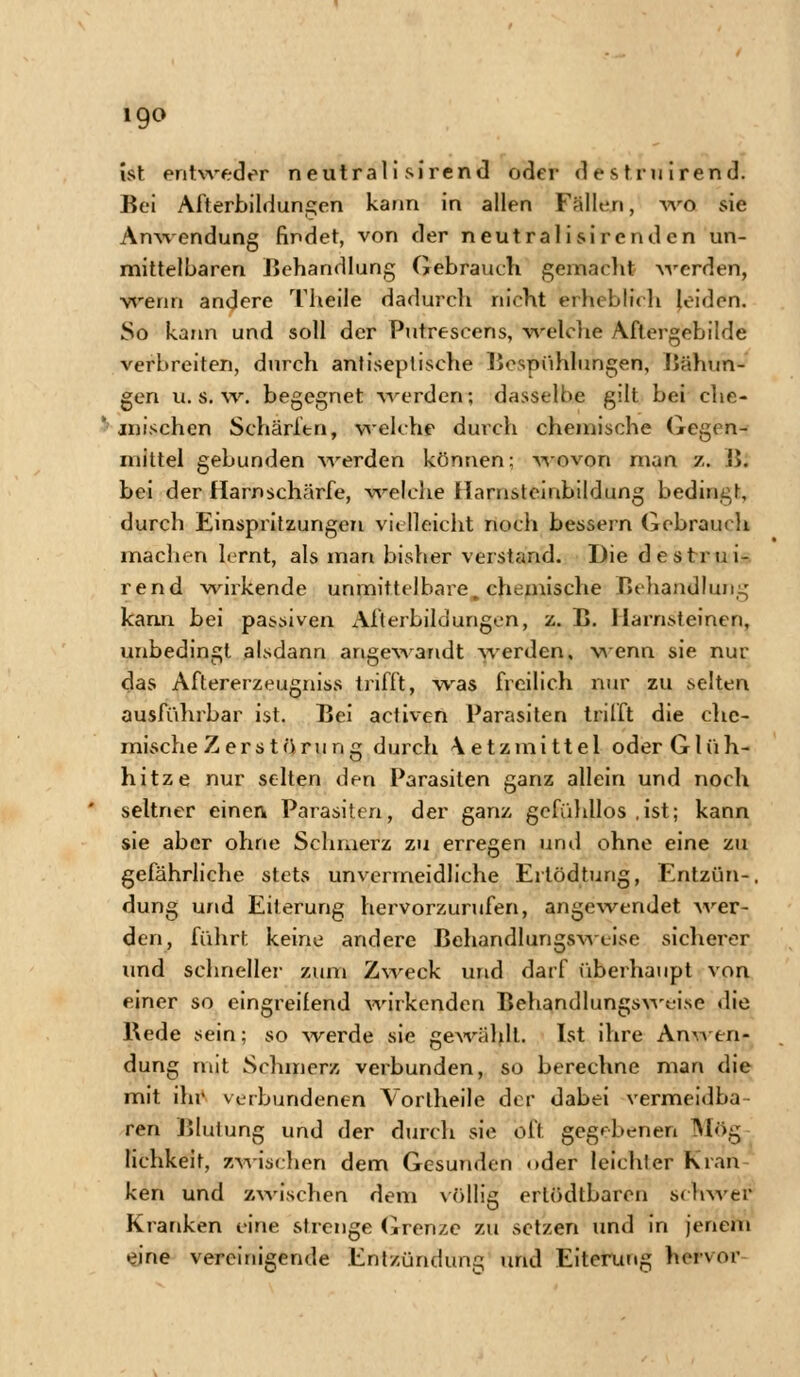 igo ist entweder neutrali sirend oder destruirend. Bei Afterbildungen kann in allen Fällen, wo sie Anwendung findet, von der neut ralisircnd en un- mittelbaren Behandlung Gebrauch gemacht werden, wenn andere Theile dadurch nicht erheblich leiden. So kann und soll der Putrescens, welche Aftergebilde verbreiten, durch antiseplische Bespühlungen, Bähun- gen u. s. w. begegnet werden; dasselbe gilt bei che- mischen Schärfen, welche durch chemische Gegen- mittel gebunden werden können: wovon man z. B. bei der Harnschärfe, welche Harnsteinbildung bedingt, durch Einspritzungen vielleicht noch bessern Gebrauch machen lernt, als man bisher verstand. Die destrui- rend wirkende unmittelbare, chemische Rehandlung kann bei passiven x\fterbildungen, z. B. Harnsteinen, unbedingt alsdann angewandt werden, wenn sie nur das Aftererzeugniss trifft, was freilich nur zu selten ausführbar ist. Bei aeüven Parasiten trifft die che- mische Zerstörung durch \etzmittel oder Glüh- hitze nur selten den Parasiten ganz allein und noch seltner einen Parasiten, der ganz gefühllos ,ist; kann sie aber ohne Schmerz zu erregen und ohne eine zu gefährliche stets unvermeidliche Ertödtung, Entzün-, düng und Eiterung hervorzurufen, angewendet wer- den, führt keine andere Behandlungsweise sicherer und schneller zum Zweck und darf überhaupt von einer so eingreifend wirkenden Behandlungsweise die Bede sein; so werde sie gewählt. Ist ihre Anwen- dung mit Schmerz verbunden, so berechne man die mit ihr verbundenen Vorlheile der dabei vermeidba ren Blutung und der durch sie oft gegebenen Mög lichkeit, zwischen dem Gesunden oder leichler Kran ken und zwischen dem völlig ertödtbaren schwer Kranken eine strenge Grenze zu setzen und in jenem eine vereinigende Entzündung und Eiterung hervor-