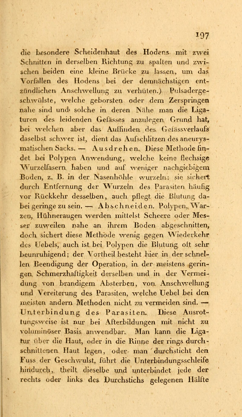 *97 die besondere Scheidenhaut des Hoden» mit zwei Schnitten in derselben Richtung zu spalten und zwi- schen beiden eine kleine ßri'uke zu lassen, um das Vorfallen des Hodens bei der demnächsligen ent- zündlichen Anschwellung zu verhüten.) Pulsaderge- schwülste, welche geborsten oder dem Zerspringen nahe sind und» solche in deren Nähe man die Liga- turen des leidenden Gelasses anzulegen Grund hat, bei welchen aber das Auffinden des Geiässverlaufs daselbst schwer ist, dient das x\ufschlitzen des aneurys- matischen Sacks. — Ausdrehen.. Diese Methode fin- det bei Polypen Anwendung, welche keine flechsige Wurzelfasern, haben und auf weniger nachgiebigem Boden, z. B. in der Nasenhöhle wurzeln: sie sichert durch Entfernung der Wurzeln des Parasiten häufig vor Rückkehr desselben,, auch pflegt die Blutung da- bei geringe zu sein.— Abschneiden. Polypen,,War- zen, Hühneraugen werden mittelst Scheere oder Mes- ser zuweilen nahe an ihrem Boden abgeschnitten, doch sichert diese Methode wenig gegen Wiederkehr des Uebels, auch ist bei Polypen die Blutung oft sehr beunruhigend; der Vortheil besteht hier in der schnel- len Beendigung der Operation, in der meistens gerin- gen, Schmerzhaftigkeit derselben und in der Vermei- dung von brandigem Absterben, von Anschwellung und Vereiterung des Parasiten, welche Uebel bei den meisten andern Methoden nicht zu vermeiden sind. — Unterbindung des Parasiten. Diese Ausrot- tungsweise ist nur bei Afterbildungen mit nicht zu voluminöser Basis anwendbar. Man kann die Liga- tur über die Haut, oder in die Rinne der rings durch- schnittenen Haut legen, oder man durchsticht den Fuss der Geschwulst, führt die Unterbindungsschleife hindurch, theilt dieselbe und unterbindet jede der rechts oder links des Durchstichs gelegenen Hälfte