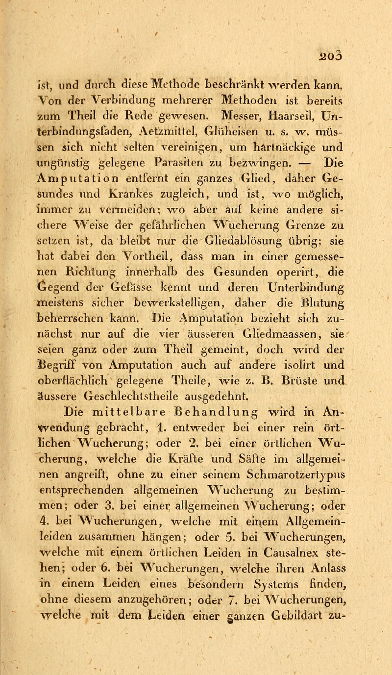 ist, und durch, diese Methode beschränkt werden kann. Von der Verbindung mehrerer Methoden ist bereits zum Theil die Rede gewesen. Messer, Haarseil, Un- terbindungsfaden, Aetzmittel, Glüheisen u. s. w. müs- sen sich nicht selten vereinigen, um hart nackige und ungünstig gelegene Parasiten zu bezwingen. — Die Amputation entfernt ein ganzes Glied, daher Ge- sundes und Krankes zugleich, und ist, wo möglich, immer zu vermeiden; wo aber auf keine andere si- chere Weise der gefährlichen Wucherung Grenze zu setzen ist, da bleibt nur die Gliedablösung übrig; sie hat dabei den Vortheil, dass man in einer gemesse- nen Richtung innerhalb des Gesunden operirt, die Gegend der Gcfasse. kennt und deren Unterbindung meistens sicher bewerkstelligen, daher die Blutung beherrschen kann. Die Amputation bezieht sich zu- nächst nur auf die vier äusseren Gliedinaassen, sie seien ganz oder zum Theil gemeint, doch wird der Begriff von Amputation auch auf andere isolirt und oberflächlich gelegene Theile, wie z. B. Brüste und äussere Geschlechtstheile ausgedehnt. Die mittelbare Behandlung wird in An- wendung gebracht, 1. entweder bei einer rein ört- lichen Wucherung; oder 2, bei einer örtlichen Wu- cherung, welche die Kräfte und Säfte im allgemei- nen angreift, ohne zu einer seinem Schmarotzertypus entsprechenden allgemeinen Wucherung zu bestim- men; oder 3. bei einer allgemeinen Wucherung; oder 4. bei Wucherungen, welche mit einem Allgemein- leiden zusammen hängen; oder 5. bei Wucherungen, •welche mit einem örtlichen Leiden in Causalnex ste- hen; oder 6. bei Wucherungen, welche ihren Anlass in einem Leiden eines besondern Systems finden, ohne diesem anzugehören; oder 7. bei Wucherungen, welche mit dem Leiden einer ganzen Gebildart zu-