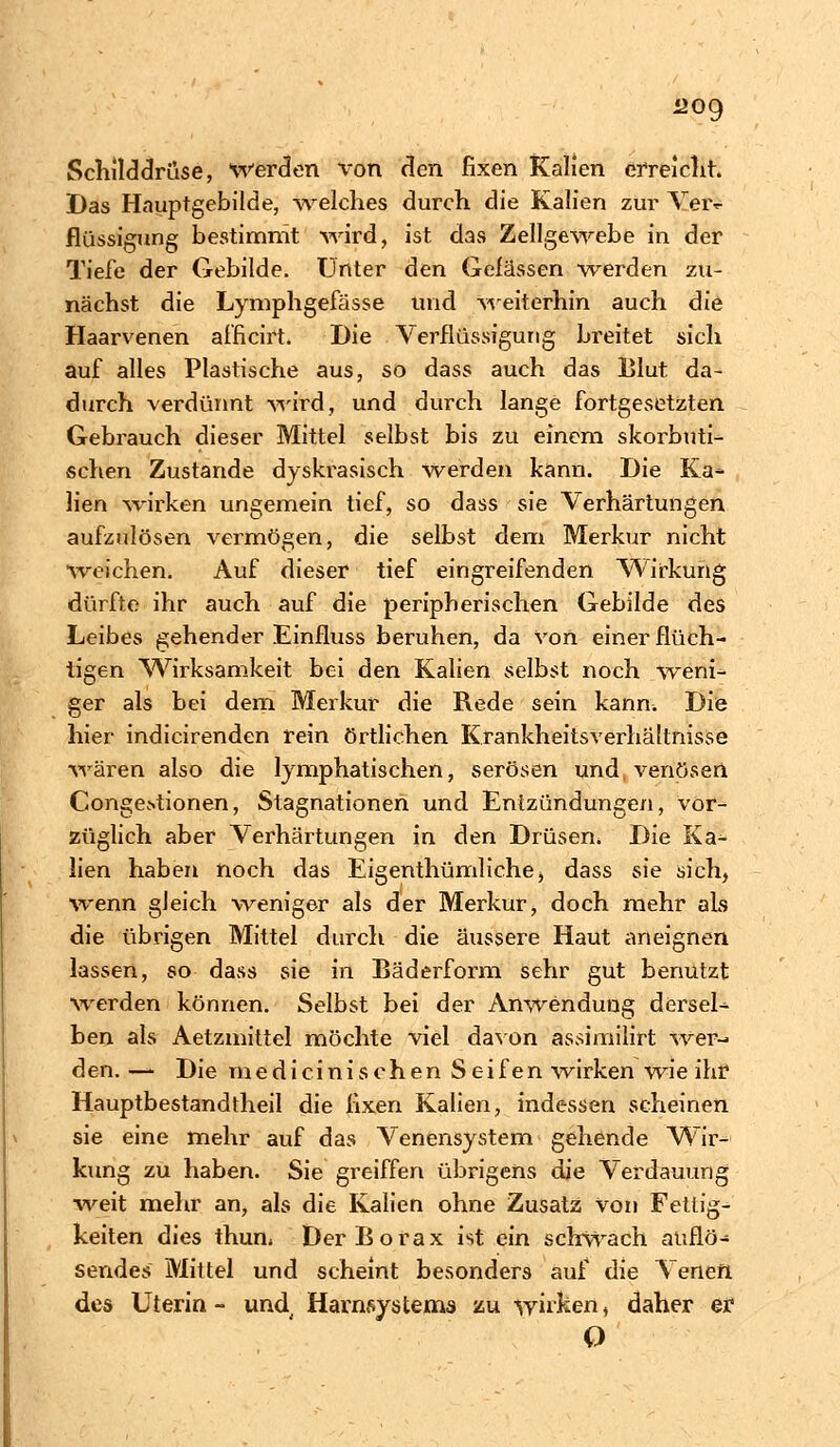 1209 Schilddrüse, werden \ron den fixen Kalien erreicht. Das Hauptgebilde, welches durch die Kalien zur Veiv flüssigung bestimmt wird, ist das Zellgewebe in der Tiefe der Gebilde. Unter den Gelassen werden zu- nächst die Lymphgefässe und weiterhin auch die Haarvenen af'ficirt. Die Verflüssigung breitet sich auf alles Plastische aus, so dass auch das Blut da- durch verdünnt wird, und durch lange fortgesetzten Gebrauch dieser Mittel selbst bis zu einem skorbuti- schen Zustande dyskrasisch werden kann. Die Kät- hen wirken ungemein tief, so dass sie Verhärtungen aufzulösen vermögen, die selbst dem Merkur nicht weichen. Auf dieser tief eingreifenden Wirkung dürfte ihr auch auf die peripherischen Gebilde des Leibes gehender Einfluss beruhen, da von einer flüch- tigen Wirksamkeit bei den Kalien selbst noch weni- ger als bei dem Merkur die Rede sein kann. Die hier indicirenden rein örtlichen Krankheitsverhältnisse wären also die lymphatischen, serösen und venösen Conge>tionen, Stagnationen und Entzündungen, vor- züglich aber Verhärtungen in den Drüsen. Die Ka- lien haben noch das Eigenthümliche, dass sie sich, wenn gleich weniger als der Merkur, doch mehr als die übrigen Mittel durch die äussere Haut aneignen lassen, so dass sie in Bäderform sehr gut benutzt werden können. Selbst bei der Anwendung dersel- ben als Aetzmittel möchte viel davon assimilirt wer- den. —■ Die medicinisehen Seifen wirken wie ihr Hauptbestandtheil die fixen Kalien, indessen scheinen sie eine mehr auf das Venensystem gehende Wir- kung zu haben. Sie greiffen übrigens die Verdauung weit mehr an, als die Kalien ohne Zusatz Von Fettig- keiten dies thun. Der Borax ist ein schwach auflö- sendes Mittel und scheint besonders auf die Venen des Uterin - und. Havnsystems zu -wirken, daher er