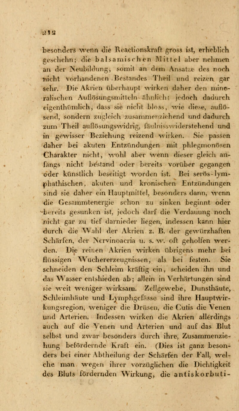 besonders wenn die Reactionskraft gross ist, erheblich geschehn; die balsamisch en Mittel aber nehmen an der Neubildung, somit an dem Ansätze des noch nicht vorhandenen Bestandes Theil und reizen gar sehr. Die Akrien überhaupt wirken daher den mine- ralischen Auflösungsmitlein r.linlih: jedoch dadurch eigenthümlich, dass sie nicht bloss, -wie diese, auflö- send, sondern zugleich zusammenziehend und dadurch zum Theil auflösungswidrig, fäulni^ >\. iderstehend und in gewisser Beziehung reizend wirken. Sie passen daher bei akuten Entzündungen mit phlegmonösen Charakter nicht, wohl aber wenn dieser gleich an- fangs nicht bestand oder bereits vorüber gegangen oder künstlich beseitigt worden ist. Bei serös -lym- phathischen, akuten und kronischen Entzündungen sind sie daher ein Hauptmittel, besonders dann, wenn die Gesammienergie schon zu sinken beginnt oder -L. reits gesunken ist, jedoch darf die Verdauung noch nicht gar zu tief darnieder liegen, indessen kann hier durch die Wahl der Akrien z. B. der gewürzhaften Schärfen, der JNervinoacria u. s. w. oft geholfen wer- den. Die reinen Akrien wirken übrigens mehr bei flüssigen Wuchererzeugnissen, als bei festen. Sie schneiden den Schleim kräftig ein. Beneiden ihn und das Wasser enlshieden ab; allein in Verhärtungen sind sie weit weniger wirksam. Zellgewebe, Dunsthäute, Schleimhäute und Lymphgefässe sind ihre Hauptwir- ktmgsregion, weniger die Drüsen, die Cutis die Venen und Arterien. Indessen wirken die Akrien allerdings auch auf die Venen und Arterien und auf das Blut selbst und zwar besonders durch ihre, Zusammenzie- hung befördernde Kraft ein. (Dies ist ganz beson- ders bei einer Abtheilung der Schärfen der Fall, wel- che man wegen ihrer vorzüglichen die Dichtigkeit des Bluts fördernden Wirkung, die antiskorbuti-