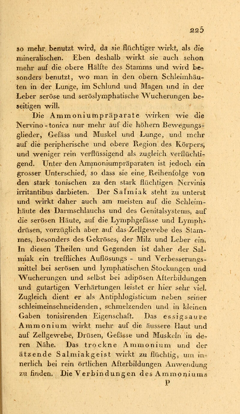 so mehr, benutzt wird, da sie flüchtiger wirkt, als die mineralischen. Eben deshalb wirkt sie auch schon mehr auf die obere Hälfte des Stamms und wird be- sonders benutzt, wo man in den obern Schleimhäu- ten in der Lunge, im Schlund und Magen und in der Leber seröse und serösljmphatische Wucherungen be- seitigen will. Die Ammoniumpräparate wirken wie die Nervino-tonica nur mehr auf die höhern Bewegungs- glieder, Gefäss und Muskel und Lunge, und mehr auf die peripherische und obere Region des Körpers* und weniger rein verflüssigend als zugleich verflüchti- gend. Unter den Ammoniumpräparaten ist jedoch ein grosser Unterschied, so dass sie eine^ Reihenfolge von den stark tonischen zu den stark flüchtigen Nervinis irritantibus darbieten. Der Salmiak steht zu unterst und wirkt daher auch am meisten auf die Schleim- häute des Darmschlauchs und des Genitalsystems, auf die serösen Häute, auf die Lymphgefässe und Lymph- drüsen, vorzüglich aber auf das Zellgewebe des Stam- mes, besonders des Gekröses, der Milz und Leber elm In diesen Theilen und Gegenden ist daher der Sal- miak ein treffliches Auflösuugs - und Verbesserung^- mittel bei serösen und lymphatischen Stockungen und Wucherungen und selbst bei adipösen Afterbildungen und gutartigen Verhärtungen leistet er hier sehr viel. Zugleich dient er als Antiphlogisticum neben seiner schleimeinschneidenden, schmelzenden und in kleinen Gaben tonisirenden Eigenschaft. Das essigsaure Ammonium wirkt mehr auf die äussere Haut und auf Zellgewebe, Drüsen, Gefässe und Muskeln in d-e- ren Nähe. Das trockne Ammonium und der ätzende Salmiakgeist wirkt zu flüchtig, um in- nerlich bei rein örtlichen Afterbildungen Anwendung zu finden* Die Verbindungen des Ammoniums P