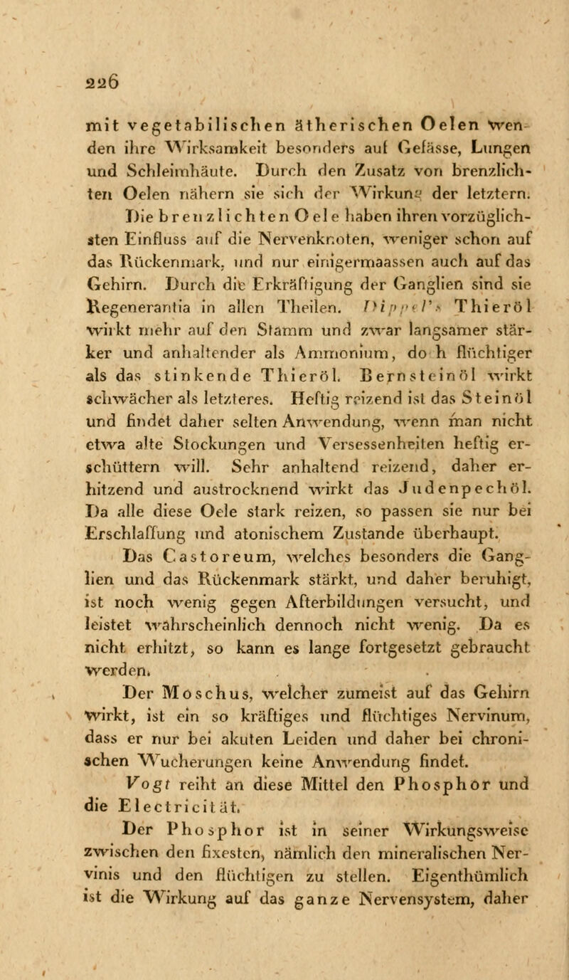 212Ö mit vegetabilischen ätherischen Oelen Wen den ihre Wirksamkeit besonders auf Gefässe, Lungen und Schleimhäute. Durch den Zusatz von brenzlich- ten Oelen nähern sie sich der Wirkung der letztern. Diebren zlichtenOele haben ihren vorzüglich- sten Einfluss auf die Nervenknoten, weniger schon auf das Rückenmark, und nur einigermaassen auch auf das Gehirn. Durch die Erkräffigung der Ganglien sind sie Kegenerantia in allen Theilen. Hippel** Thieröl wirkt mehr auf den Stamm und zwar langsamer stär- ker und anhaltender als Ammonium, do h flüchtiger als das stinkende Thieröl. Bern st ein öl wirkt schwächer als letzteres. Heftig reizend ist das Steinöl und findet daher selten Anwendung, -wenn man nicht etwa alte Stockungen und Versessenheiten heftig er- schüttern will. Sehr anhaltend reizend, daher er- hitzend und austrocknend wirkt das Judenpech öl. Da alle diese Oele stark reizen, so passen sie nur bei Erschlaffung und atonischem Zustande überhaupt. Das Castoreum, welches besonders die Gang- lien und das Rückenmark stärkt, und daher beruhigt, ist noch wenig gegen Afterbildungen versucht, und leistet wahrscheinlich dennoch nicht wenig. Da es nicht erhitzt, so kann es lange fortgesetzt gebraucht werden» Der Moschus, welcher zumeist auf das Gehirn wirkt, ist ein so kräftiges und flüchtiges Nervinum, dass er nur bei akuten Leiden und daher bei chroni- schen Wucherungen keine Anwendung findet. Vogt reiht an diese Mittel den Phosphor und die Electricität, Der Phosphor ist in seiner Wirkungsweise zwischen den fixesten, nämlich den mineralischen Ner- vinis und den flüchtigen zu stellen. Eigentümlich ist die Wirkung auf das ganze Nervensystem, daher