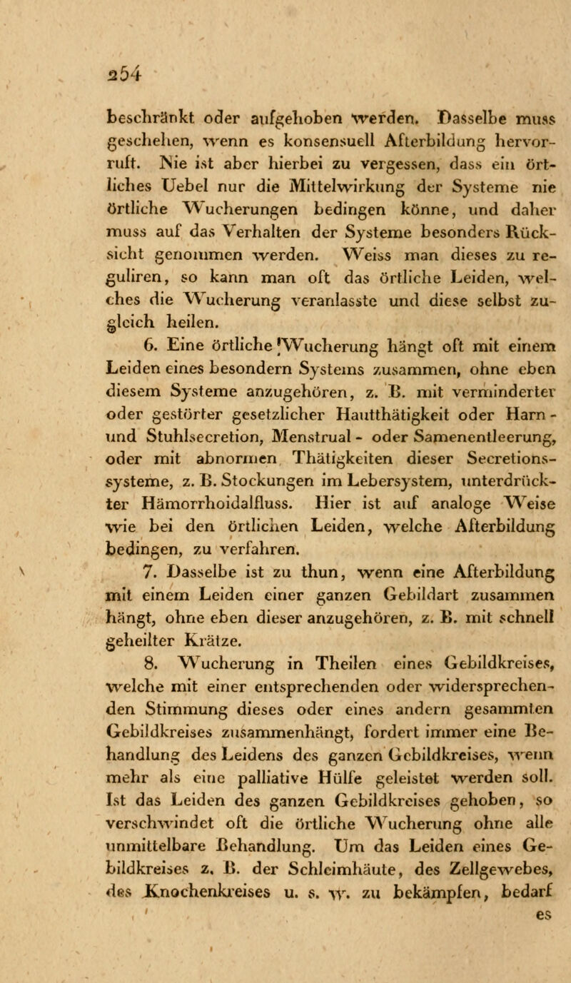 beschränkt oder aufgehoben werden. Dasselbe muss geschehen, wenn es konsensuell Afterbildung hervor- ruft. INie ist aber hierbei zu vergessen, dass ein ört- liches Uebel nur die Mittelwirkung der Systeme nie örtliche Wucherungen bedingen könne, und daher muss auf das Verhalten der Systeme besonders Rück- sicht genommen werden. Weiss man dieses zu re- guliren, so kann man oft das örtliche Leiden, wel- ches die Wucherung veranlasste und diese selbst zu- gleich heilen. 6. Eine örtliche |Wucherung hängt oft mit einem Leiden eines besondern Systems zusammen, ohne eben diesem Systeme anzugehören, z. B. mit verminderter oder gestörter gesetzlicher Hautthätigkeit oder Harn - und Stuhlsecretion, Menstrual - oder Samencntleerung, oder mit abnormen Thätigkeiten dieser Secretions- systeme, z. B. Stockungen im Lebersystem, unterdrück- ter Hämorrhoidalfluss. Hier ist auf analoge Weise wie bei den örtlichen Leiden, welche Afterbildung bedingen, zu verfahren. 7. Dasselbe ist zu thun, wenn eine Afterbildung mit einem Leiden einer ganzen Gebildart zusammen hängt, ohne eben dieser anzugehören, z. B. mit schnell geheilter Krätze. 8. Wucherung in Theilen eines Gebildkreises, welche mit einer entsprechenden oder widersprechen- den Stimmung dieses oder eines andern gesammten Gebildkreises zusammenhängt, fordert immer eine Be- handlung des Leidens des ganzen Gcbildkreises, wenn mehr als eine palliative Hülfe geleistet werden soll. Ist das Leiden des ganzen Gebildkreises gehoben, so verschwindet oft die örtliche Wucherung ohne alle unmittelbare Behandlung. Um das Leiden eines Ge- bildkreises z. B. der Schleimhäute, des Zellgewebes, des Knochenkreises u. s. w. zu bekämpfen, bedarf es