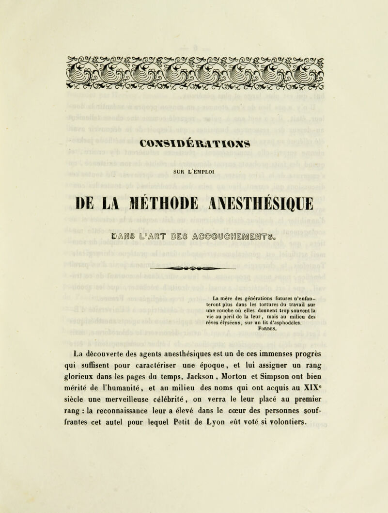 CO^^ID EUATIOXS SUR L EMPLOI DE LA MÉTHODE AMESTHÉSIQIJE ^/hWê UIhUr ©IS Â©©@(!i)©IHl[IMi[NlT9 La mère des générations futures n'enfan- teront plus dans les tortures du travail sur une couche où elles donnent trop souvent la vie au péril de la leur, mais au milieu des rêves élyséens , sur un lit d'asphodèles. FORBES. La découverte des agents anesthésiques est un de ces immenses progrès qui suffisent pour caractériser une époque, et lui assigner un rang glorieux dans les pages du temps. Jackson , Morton et Simpson ont bien mérité de l'humanité, et au milieu des noms qui ont acquis au XIX^ siècle une merveilleuse célébrité, on verra le leur placé au premier rang : la reconnaissance leur a élevé dans le cœur des personnes souf- frantes cet autel pour lequel Petit de Lyon eût voté si volontiers.