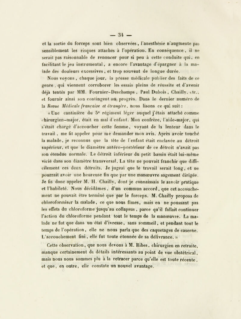 et la sortie du forceps sont bien observées, l'anesthésie n'augmente pas sensiblement les risques attachés à l'opération. En conséquence, il ne serait pas raisonnable de renoncer pour si peu à cette conduite qui, en facilitant le jeu instrumental, a encore l'avantage d'épargner à la ma- lade des douleurs excessives, et trop souvent de longue durée. Nous voyons , chaque jour, la presse médicale puhlier des laits de ce genre , qui viennent corroborer les essais pleins de réussite et d'avenir déjà tentés par MM. Fournier-Deschamps , Paul Dubois, Chailly, ttc, et fournir ainsi son contingent au progrès. Dans le dernier numéro de la Repue Médicale française etélraugère, nous lisons ce qui suit : <( Une cantinière du 5® régiment léger auquel j'étais attaché comme ■ hirurgien-major. était en mal d'enfant. Mon confrère, laide-major, qui s'était chargé d'accoucher cette femme, voyant de la lenteur dans le travail , me flt appeler pour me demander mon avis. Après avoir touché la malade, je reconnus que la lête de l'enfant était enclavée au détroit supérieur, et que le diamètre antéro-postérieur de ce détroit n'avait pas son étendue normale. Le détroit inférieur du petit bassin était lui-même vicié dans son diamètre transversal. La tète ne pouvait franchir que diffi- cilement ces deux détroits. Je jugeai que le travail serait long, et ne pourrait avoir une heureuse fin que par une manoeuvre sagement dirigée. Je fis donc appeler M. H. Chailly, dont je connaissais le savoir pratique et l'habileté. Nous décidâmes , d'un commun accord , que cet accouche- ment ne pouvait être terminé que par le forceps. M. Chailly proposa de chloroformiser la malade, ce que nous fîmes, mais en ne poussant pas les effets du chloroforme jusqu'au collapsus , parce qu'il fallait continuer l'action du chloroforme pendant tout le temps de la manœuvre. La ma- lade ne fut que dans un état d'ivresse, sans sommeil, et pendant tout le temps de l'opération, elle ne nous parla que des caquetages de caserne. L'accouchement fini, elle fut toute étonnée de sa délivrance. » Cette observation, que nous devons à M. Ribes, chirurgien en retraite, manque certainement de détails intéressants au point de vue obstétrical, mais nous nous sommes plu à la retracer parce qu'elle est toute récente, et que, en outre, elle constate un nouvel avantage.