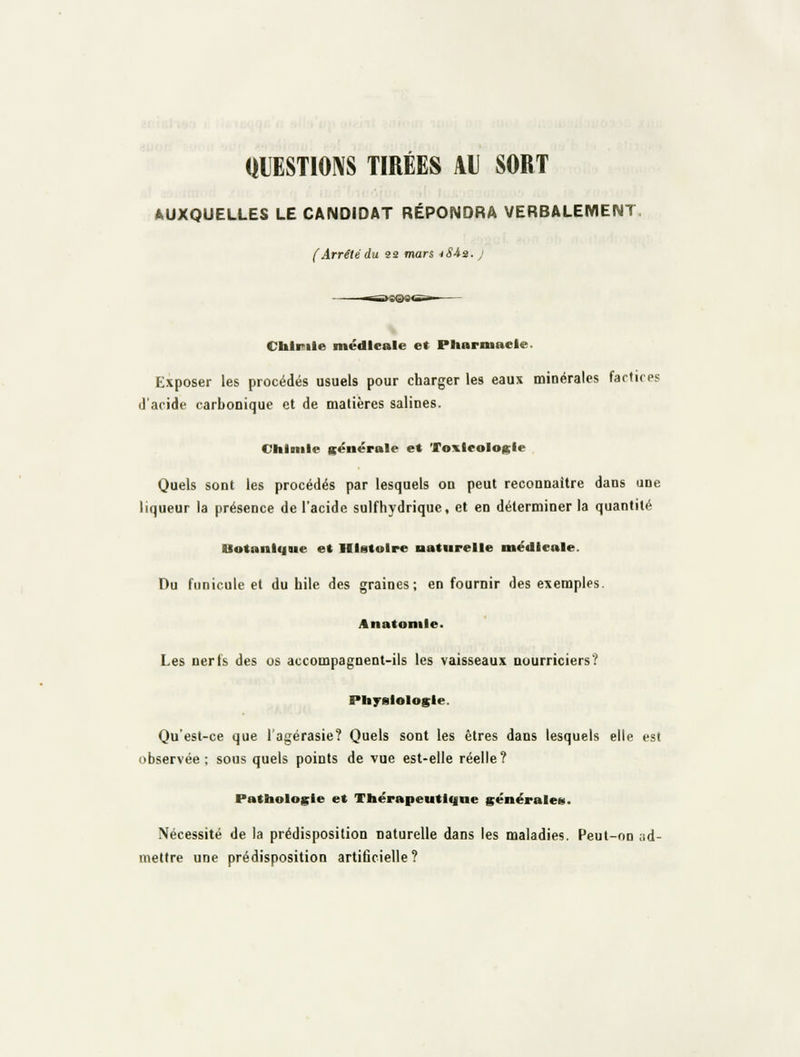 QUESTIONS TIRÉES AU SORT AUXQUELLES LE CANDIDAT RÉPONDRA VERBALEMENT. (Arrêté du 33 mars iS-ia. j Chlinle médicale et Pltarmacle. Exposer les procédés usuels pour charger les eaux minérales factices d'acide carbonique et de matières salines. Chimie gënérale e« 'roxicologie Quels sont les procédés par lesquels on peut reconnaître dans une liqueur la présence de l'acide sulfhydrique, et en déterminer la quantité Botanique et Histoire naturelle médicale. Du funicule et du bile des graines; en fournir des exemples. Anatoniie. Les nerfs des os accompagnent-ils les vaisseaux nourriciers? Physiologie. Qu'est-ce que l'agérasie? Quels sont les êtres dans lesquels elle est observée; sous quels points de vue est-elle réelle? Pathologie et Thérapeutii|ne générales. Nécessité de la prédisposition naturelle dans les maladies. Peut-on ad- mettre une prédisposition artificielle?