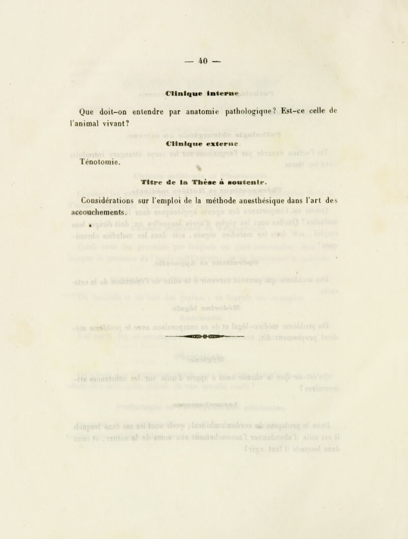 Clinique interne Que doit-on entendre par anatomie pathologique? Est-ce celle de l'animal vivant? Clinique externe Ténotonnie. Titre de la Tiièse à aoutenir. Considérations sur l'emploi de la méthode anesthésique dans l'art des accouchements.