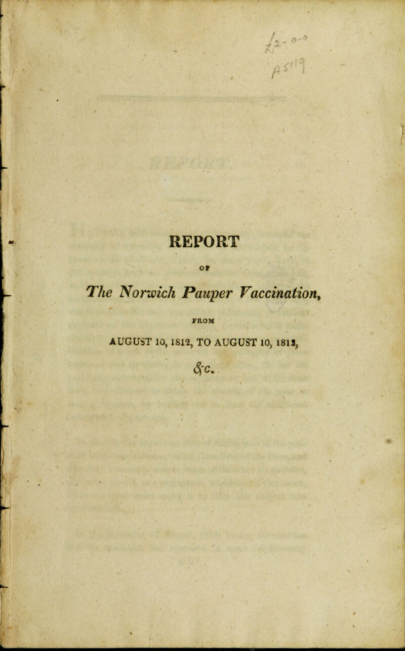 L h REPORT OF The Norwich Pauper Vaccination, FROM AUGUST 10,1812, TO AUGUST 10, 1813, SfC.