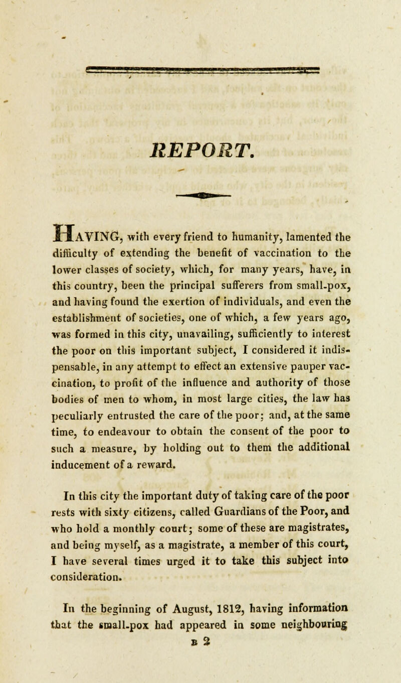 REPORT. JLJ. AVING, with every friend to humanity, lamented the difficulty of extending the benefit of vaccination to the lower classes of society, which, for many years, have, in this country, been the principal sufferers from small-pox, and having found the exertion of individuals, and even the establishment of societies, one of which, a few years ago, was formed in this city, unavailing, sufficiently to interest the poor on this important subject, I considered it indis- pensable, in any attempt to effect an extensive pauper vac- cination, to profit of the influence and authority of those bodies of men to whom, in most large cities, the law has peculiarly entrusted the care of the poor; and, at the same time, to endeavour to obtain the consent of the poor to such a measure, by holding out to them the additional inducement of a reward. In this city the important duty of taking care of the poor rests with sixty citizens, called Guardians of the Poor, and who hold a monthly court; some of these are magistrates, and being myself, as a magistrate, a member of this court, I have several times urged it to take this subject into consideration. In the beginning of August, 1812, having information that the small-pox had appeared in some neighbouring e 2