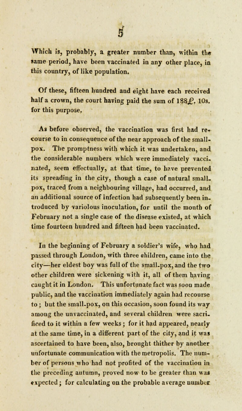 Which is, probably, a greater number than, within the same period, have been vaccinated in any other place, in this cnnntrv. of likp nnniiljitinn * ,—._ . this country, of like population Of these, fifteen hundred and eight have each received Haifa crown, the court having paid the sum of 183£, 10s. for this purpose. As before observed, the vaccination was first had re- course to in consequence of th.e near approach of the small- pox. The promptness with which it was undertaken, and the considerable numbers which were immediately vacci. nated, seem effectually, at that time, to have prevented its spreading in the city, though a case of natural small, pox, traced from a neighbouring village, had occurred, and an additional source of infection had subsequently been in. troduced by variolous inoculation, for until the month of February not a single case of the disease existed, at which time fourteen hundred and fifteen had been vaccinated. In the beginning of February a soldier's wife, who had passed through London, with three ehildren, came into the city—her eldest boy was full of the small.pox, and the two other children were sickening with it, all of them having caught it in London. This unfortunate fact was soon made public, and the vaccination immediately again had recourse to; but the small-pox, on this occasion, soon found its way among the unvaccinated, and several children were sacri. ficed to it within a few weeks; for it had appeared, nearly at the same time, in a different part of the city, and it was ascertained to have been, also, brought thither by another unfortunate communication with the metropolis. The num- ber of persons who had not profited of the vaccination in the preceding autumn, proved now to be greater than was expected; for calculating on the probable average number