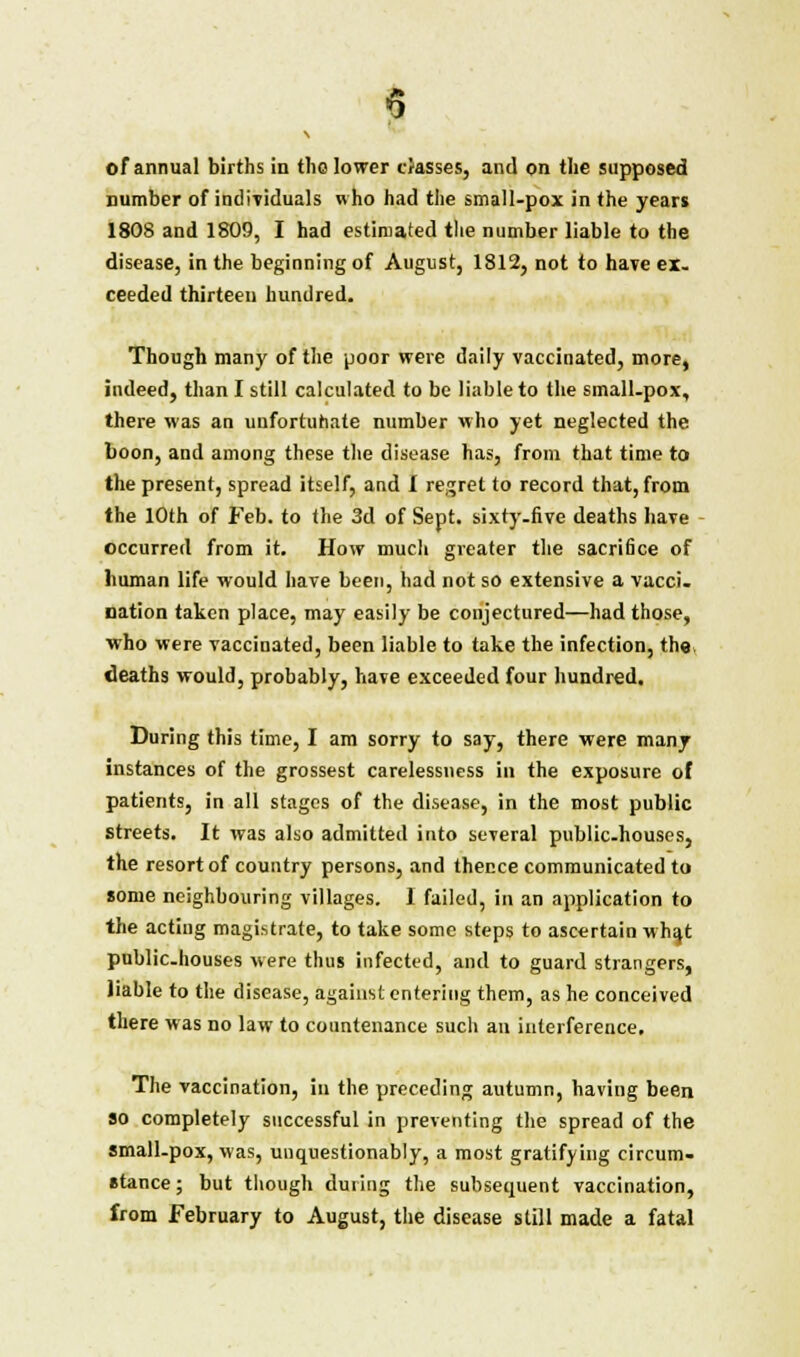 number of individuals who had the small-pox in the years 1808 and 1809, I had estimated the number liable to the disease, in the beginning of August, 1812, not to have ex- ceeded thirteen hundred. Though many of the poor were daily vaccinated, more, indeed, than I still calculated to be liable to the small-pox, there was an unfortunate number who yet neglected the boon, and among these the disease has, from that time to the present, spread itself, and I regret to record that, from the 10th of Feb. to the 3d of Sept. sixty-five deaths have occurred from it. How much greater the sacrifice of human life would have been, had not so extensive a vacci- nation taken place, may easily be conjectured—had those, who were vaccinated, been liable to take the infection, the deaths would, probably, have exceeded four hundred. During this time, I am sorry to say, there were many instances of the grossest carelessness in the exposure of patients, in all stages of the disease, in the most public Streets. It was also admitted into several public-houses, the resort of country persons, and thence communicated to some neighbouring villages. I failed, in an application to the acting magistrate, to take some steps to ascertain whqt public-houses were thus infected, and to guard strangers, liable to the disease, against entering them, as he conceived there was no law to countenance sucli an interference. The vaccination, in the preceding autumn, having been so completely successful in preventing the spread of the small-pox, was, unquestionably, a most gratifying circum- stance ; but though during the subsequent vaccination, from February to August, the disease still made a fatal