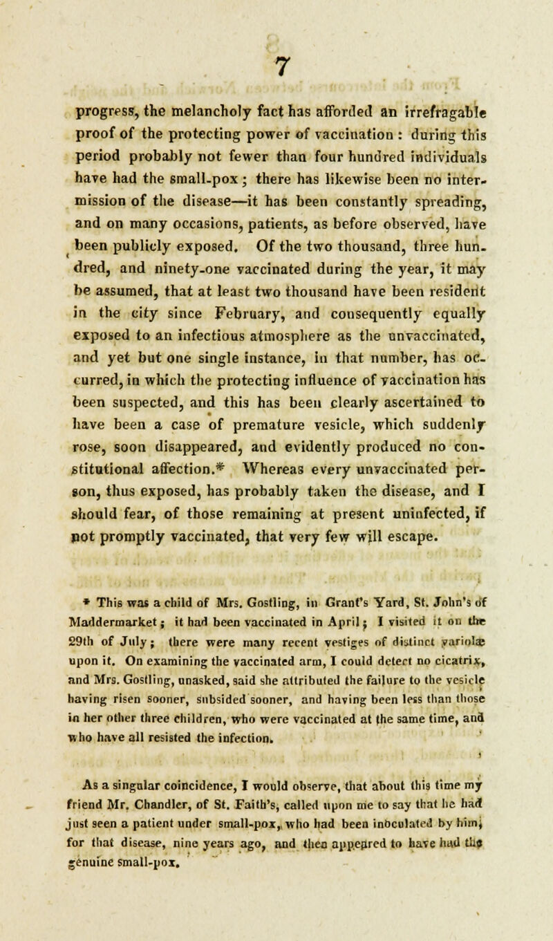progress, the melancholy fact has afforded an irrefragable proof of the protecting power of vaccination : during this period probably not fewer than four hundred individuals have had the small-pox; there has likewise been no inter- mission of the disease—it has been constantly spreading, and on many occasions, patients, as before observed, have been publicly exposed. Of the two thousand, three hun- dred, and ninety-one vaccinated during the year, it may be assumed, that at least two thousand have been resident in the eity since February, and consequently equally exposed to an infectious atmosphere as the unvaccinated, and yet but one single instance, in that number, has oc- curred, in which the protecting influence of vaccination has been suspected, and this has been clearly ascertained to have been a case of premature vesicle, which suddenly rose, soon disappeared, and evidently produced no con- stitutional affection.* Whereas every unvaccinated per- son, thus exposed, has probably taken the disease, and I should fear, of those remaining at present uninfected, if pot promptly vaccinated, that very few will escape. * This was a child of Mrs. Gostling, in Grant's Yard, St. John's of Maddermarket; it had been vaccinated in April; I visited It on the 29th of July; there were many recent vestiges of distinct yariolas upon it. On examining the vaccinated arm, I could detect no cicatrix, and Mrs. Gostling, unasked, said she attributed the failure to the vesicle having risen sooner, subsided sooner, and having been less than those in her other three children, who were vaccinated at (he same time, and who have all resisted the infection. As a singular coincidence, I would observe, that about this time my friend Mr. Chandler, of St. Faith's, called upon me to say that he had just seen a patient under small-pox, who had been inoculated by himj for that disease, nine years ago, and then appeared to have had til? genuine small-pox.