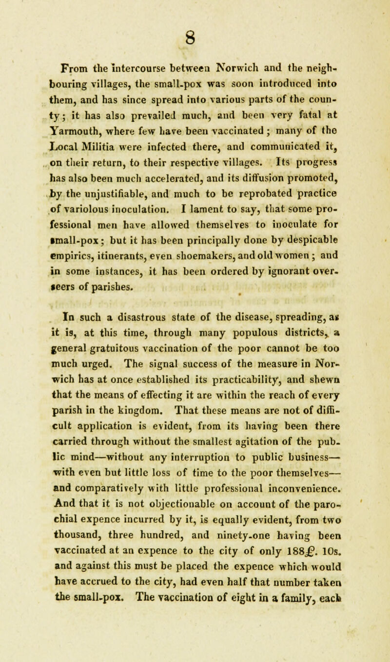 From the Intercourse between Norwich and the neigh- bouring villages, the small.pox was soon introduced into them, and has since spread into various parts of the coun- ty; it has also prevailed much, and been very fatal at Yarmouth, where few have been vaccinated ; many of the Local Militia were infected there, and communicated it, on their return, to their respective villages. Its progress has also been much accelerated, and its diffusion promoted, by the unjustifiable, and much to be reprobated practice of variolous inoculation. I lament to say, that some pro- fessional men have allowed themselves to inoculate for ■mall-pox; but it has been principally done by despicable empirics, itinerants, even shoemakers, and old women ; and in some instances, it has been ordered by ignorant over- f eers of parishes. In such a disastrous state of the disease, spreading, an it is, at this time, through many populous districts, a general gratuitous vaccination of the poor cannot be too much urged. The signal success of the measure in Nor- wich has at once established its practicability, and shewn that the means of effecting it are within the reach of every parish in the kingdom. That these means are not of diffi- cult application is evident, from its having been there carried through without the smallest agitation of the pub- lic mind—without any interruption to public business— with even but little loss of time to the poor themselves— and comparatively with little professional inconvenience. And that it is not objectionable on account of the paro- chial expence incurred by it, is equally evident, from two thousand, three hundred, and ninety-one having been vaccinated at an expence to the city of only 188j£?. 10s. and against this must be placed the expence which would have accrued to the city, had even half that number taken the small-pox. The vaccination of eight in a family, eacb