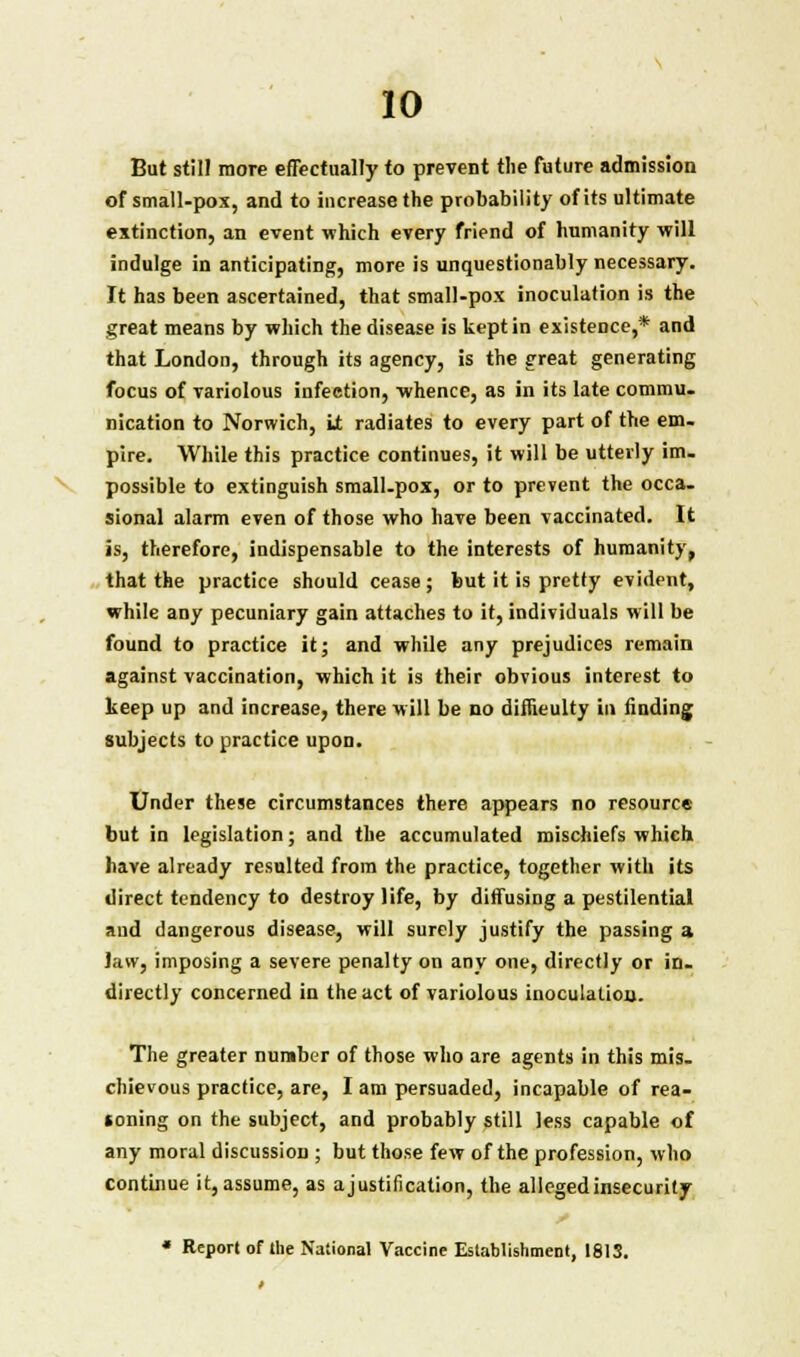 But stilJ more effectually to prevent the future admission of small-pox, and to increase the probability of its ultimate extinction, an event which every friend of humanity will indulge in anticipating, more is unquestionably necessary. It has been ascertained, that small-pox inoculation is the great means by which the disease is kept in existence,* and that London, through its agency, is the great generating focus of variolous infection, whence, as in its late commu- nication to Norwich, It radiates to every part of the em- pire. While this practice continues, it will be utterly im- possible to extinguish small-pox, or to prevent the occa- sional alarm even of those who have been vaccinated. It is, therefore, indispensable to the interests of humanity, that the practice should cease; but it is pretty evident, while any pecuniary gain attaches to it, individuals will be found to practice it; and while any prejudices remain against vaccination, which it is their obvious interest to keep up and increase, there will be no difficulty in finding subjects to practice upon. Under these circumstances there appears no resource but in legislation; and the accumulated mischiefs which have already resulted from the practice, together with its direct tendency to destroy life, by diffusing a pestilential and dangerous disease, will surely justify the passing a Jaw, imposing a severe penalty on any one, directly or in- directly concerned in the act of variolous inoculation. The greater number of those who are agents in this mis- chievous practice, are, I am persuaded, incapable of rea- *oning on the subject, and probably still less capable of any moral discussion ; but those few of the profession, who continue it, assume, as ajustifi cation, the alleged insecurity * Report of the National Vaccine Establishment, 1813.