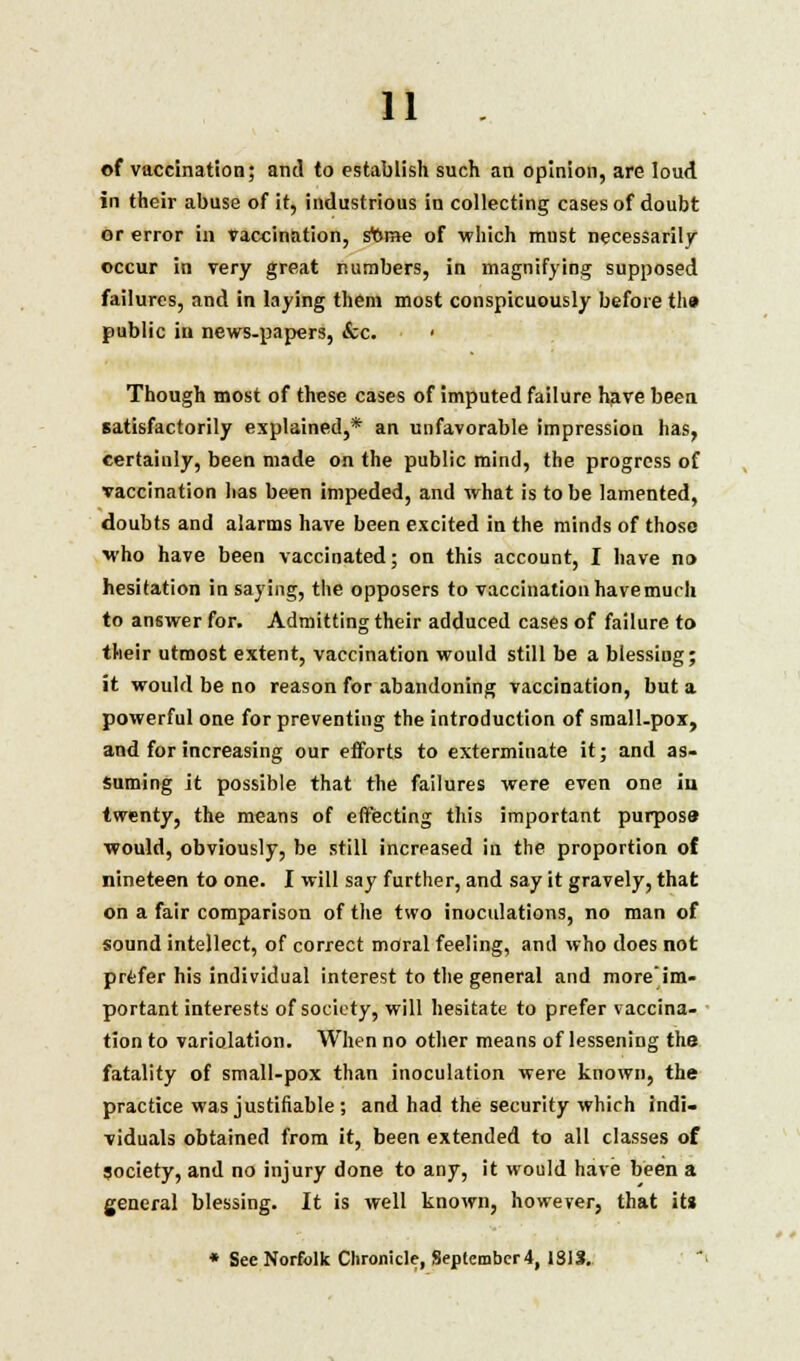 of vaccination; and to establish such an opinion, are loud in their abuse of it, industrious in collecting cases of doubt or error in vaccination, sttroe of which must necessarily occur in very great numbers, in magnifying supposed failures, and in laying them most conspicuously before th» public in news-papers, &c. ■ Though most of these cases of imputed failure have been satisfactorily explained,* an unfavorable impression has, certaiuly, been made on the public mind, the progress of vaccination has been impeded, and what is to be lamented, doubts and alarms have been excited in the minds of those who have been vaccinated; on this account, I have no hesitation in saying, the opposers to vaccination have much to answer for. Admitting their adduced cases of failure to their utmost extent, vaccination would still be a blessing; it would be no reason for abandoning vaccination, but a powerful one for preventing the introduction of small-pox, and for increasing our efforts to exterminate it; and as- suming it possible that the failures were even one in twenty, the means of effecting this important purpose would, obviously, be still increased in the proportion of nineteen to one. I will say further, and say it gravely, that on a fair comparison of the two inoculations, no man of sound intellect, of correct moral feeling, and who does not prefer his individual interest to the general and more'im- portant interests of society, will hesitate to prefer vaccina- tion to variolation. When no other means of lessening the fatality of small-pox than inoculation were known, the practice was justifiable ; and had the security which indi- viduals obtained from it, been extended to all classes of Society, and no injury done to any, it would have been a general blessing. It is well known, however, that its * See Norfolk Chronicle, September 4, 1813.