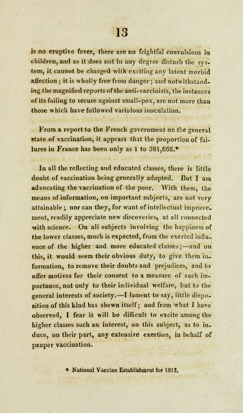 is no eruptive fever, there are no frightful convulsions in children, and as it does not in any degree disturb the sys- tem, it caunot be charged with exciting any latent morbid affection ; it is wholly free from danger; and notwithstand- ing the magnified reports of the anti-vaccinists, the instances of its failing to secure against small-pox, are not more than those which have followed variolous inoculation. From a report to the French government on the general state of vaccination, it appears that the proportion of fai- lures in France has been only as 1 to 381,666.* In all the reflecting and educated classes, there is little doubt of vaccination being generally adopted. But I am advocating the vaccination of the poor. With them, the means of information, on important subjects, are not very attainable ; nor can they, for want of intellectual improve- ment, readily appreciate new discoveries, at all connected with science. On all subjects involving the happiness of the lower classes, much is expected, from the exerted influ- ence of the higher and more educated classes;—and on this, it would seem their obvious duty, to give them in- formation, to remove their doubts and prejudices, and to offer motives for their consent to a measure of such im- portance, not only to their individual welfare, but to the general interests of society.—I lament to say, little dispo- sition of this kind has shewn itself; and from what I have observed, I fear it will be difficult to excite among the higher classes such an interest, on this subject, as to in- duce, on their part, any extensive exertion, in behalf of pauper vaccination. * National Vaccine Establishment for 1813.