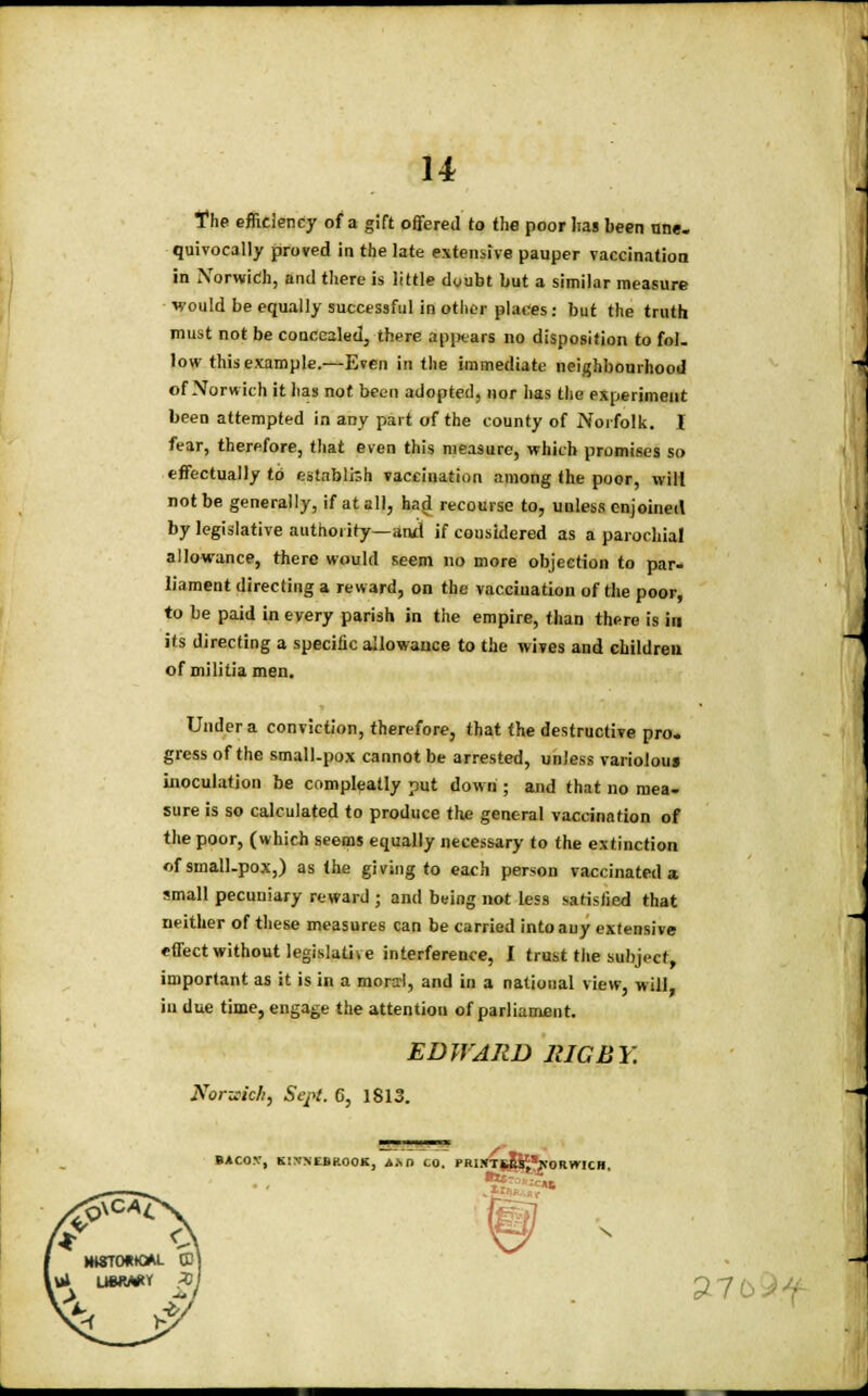 The efficiency of a gift offered to the poor lias been nne. quivocally proved in the late extensive pauper vaccination in Norwich, and there is little dyubt but a similar measure ■would be equally successful in other places: but the truth must not be concealed, there appears no disposition to fol. low this example.—Even in the immediate neighbourhood of Norwich it has not been adopted, nor has the experiment been attempted in any part of the county of Norfolk. I fear, therefore, that even this measure, which promises so effectually to establish vaccination among the poor, will not be generally, if at all, had recourse to, unless enjoined by legislative authority—and if cousidered as a parochial allowance, there would seem no more objection to par- liament directing a reward, on the vaccination of the poor, to be paid in every parish in the empire, than there is in its directing a specific allowance to the wives and children of militiamen. Under a conviction, therefore, that the destructive pro* gress of the small-pox cannot be arrested, unless variolous inoculation be compleatly put down ; and that no mea- sure is so calculated to produce the general vaccination of the poor, (which seems equally necessary to the extinction of small-pox,) as the giving to each person vaccinated a small pecuniary reward ; and being not less satisfied that neither of these measures can be carried into any extensive effect without legislative interference, I trust the subject, important as it is in a moral, and in a national view, will, in due time, engage the attention of parliament. EDWARD RIG BY. Norwich, Sept. G, 1813. BACO.V, KIXNEBROOK, A.\D CO. P»I»T|^^KORWICH, (J? MISTOOK*!. CD) ft UBW*r 21 71 ti h*