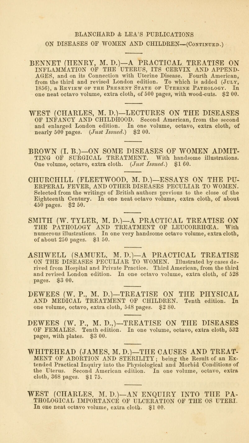 BLANCHARD & LEA'S PUBLICATIONS ON DISEASES OF WOMEN AND CHILDREN—(Continued.) BENNET (HENRY, M. D.)—A PRACTICAL TREATISE ON INFLAMMATION OF THE UTERUS, ITS CERVIX AND APPEND- AGES, and on its Connection with Uterine Disease. Fourth American, from the third and revised London edition. To which is added (July, 1856), a Review of the Present State of Uterine Pathology. In one neat octavo volume, extra cloth, of 500 pages, with wood-cuts. $2 00. WEST (CHARLES, M. D.)—LECTURES ON THE DISEASES OF INFANCY AND CHILDHOOD. Second American, from the second and enlarged London edition. In one volume, octavo, extra cloth, of nearly 500 pages. (Just Issued.) $2 00. BROWN (I. B.)—ON SOME DISEASES OF WOMEN ADMIT- TING OF SURGICAL TREATMENT. With handsome illustrations. One volume, octavo, extra cloth. (Just Issued.) $1 60. CHURCHILL (FLEETWOOD, M. D.)—ESSAYS ON THE PU- ERPERAL FEVER, AND OTHER DISEASES PECULIAR TO WOMEN. Selected from the writings of British authors previous to the close of the Eighteenth Century. In one neat octavo volume, extra cloth, of about 450 pages. $2 50. SMITH (W. TYLER, M. D.)—A PRACTICAL TREATISE ON THE PATHOLOGY AND TREATMENT OF LEUCORRHCEA. With numerous illustrations. In one very handsome octavo volume, extra cloth, of about 250 pages. $1 50. ASIIWELL (SAMUEL, M. D.)—A PRACTICAL TREATISE ON THE DISEASES PECULIAR TO WOMEN. Illustrated by cases de- rived from Hospital and Private Practice. Third American, from the third and revised London edition. In one octavo volume, extra cloth, of 528 pages. $3 00. DEWEES (W. P., M. D.)—TREATISE ON THE PHYSICAL AND MEDICAL TREATMENT OF CHILDREN. Tenth edition. In one volume, octavo, extra cloth, 548 pages. $2 80. DEWEES (W. P., M. D.,)—TREATISE ON THE DISEASES OF FEMALES. Tenth edition. In one volume, octavo, extra cloth, 532 pages, with plates. $3 00. WHITEHEAD (JAMES, M. D.)—THE CAUSES AND TREAT- MENT OF ABORTION AND STERILITY; being the Result of an Ex- tended Practical Inquiry into the Physiological and Morbid Conditions of the Uterus. Second American edition. In one volume, octavo, extra cloth, 368 pages. $1 75. WEST (CHARLES, M. D.)—AN ENQUIRY INTO THE PA- THOLOGICAL IMPORTANCE OF ULCERATION OF THE OS UTERI. In one neat octavo volume, extra cloth. $1 00.