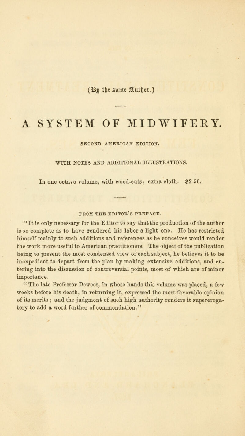 (33s it* SKmt Suijor.) A SYSTEM OF MIDWIFEEY. SECOND AMERICAN EDITION. WITH NOTES AND ADDITIONAL ILLUSTRATIONS. In one octavo volume, with wood-cuts ; extra cloth. $2 50. FROM THE EDITOR'S PREFACE.  It is only necessary for the Editor to say that the production of the author is so complete as to have rendered his labor a light one. He has restricted himself mainly to such additions and references as he conceives would render the work more useful to American practitioners. The object of the publication being to present the most condensed view of each subject, he believes it to be inexpedient to depart from the plan by making extensive additions, and en- tering into the discussion of controversial points, most of which are of minor importance.  The late Professor Dewees, in whose hands this volume was placed, a few weeks before his death, in returning it, expressed the most favorable opinion of its merits j and the judgment of such high authority renders it supereroga- tory to add a word further of commendation.