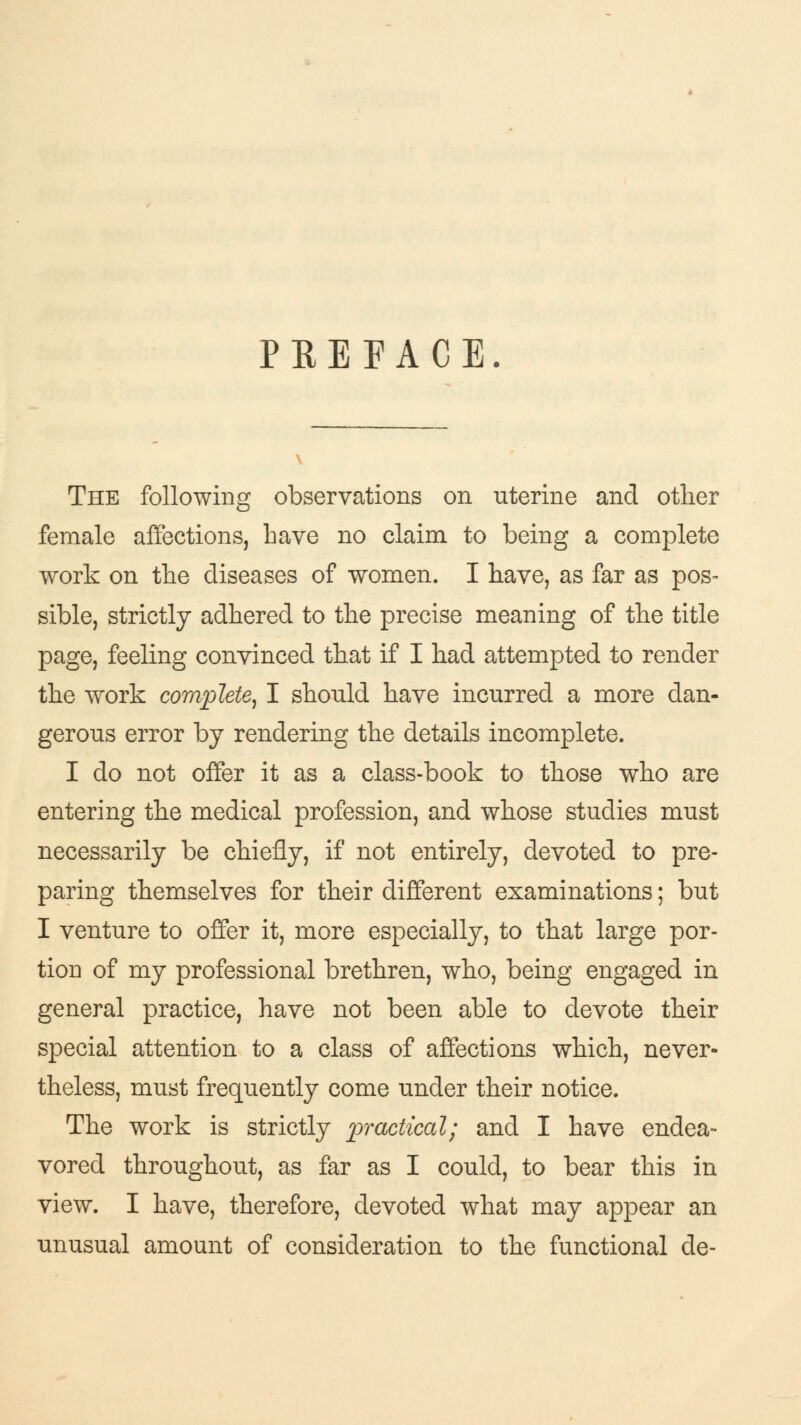 PREFACE. The following observations on uterine and other female affections, have no claim to being a complete work on the diseases of women. I have, as far as pos- sible, strictly adhered to the precise meaning of the title page, feeling convinced that if I had attempted to render the work complete, I should have incurred a more dan- gerous error by rendering the details incomplete. I do not offer it as a class-book to those who are entering the medical profession, and whose studies must necessarily be chiefly, if not entirely, devoted to pre- paring themselves for their different examinations; but I venture to offer it, more especially, to that large por- tion of my professional brethren, who, being engaged in general practice, have not been able to devote their special attention to a class of affections which, never- theless, must frequently come under their notice. The work is strictly practical; and I have endea- vored throughout, as far as I could, to bear this in view. I have, therefore, devoted what may appear an unusual amount of consideration to the functional de-