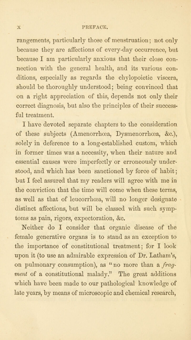 rangements, particularly those of menstruation; not only because they are affections of every-day occurrence, but because I am particularly anxious that their close con- nection with the general health, and its various con- ditions, especially as regards the chylopoietic viscera, should be thoroughly understood; being convinced that on a right appreciation of this, depends not only their correct diagnosis, but also the principles of their success- ful treatment. I have devoted separate chapters to the consideration of these subjects (Amenorrhcea, Dysmenorrhoea, &c), solely in deference to a long-established custom, which in former times was a necessity, when their nature and essential causes were imperfectly or erroneously under- stood, and which has been sanctioned by force of habit; but I feel assured that my readers will agree writh me in the conviction that the time will come when these terms, as well as that of leucorrhoea, will no longer designate distinct affections, but will be classed with such symp- toms as pain, rigors, expectoration, &c. Neither do I consider that organic disease of the female generative organs is to stand as an exception to the importance of constitutional treatment; for I look upon it (to use an admirable expression of Dr. Latham's, on pulmonary consumption), as  no more than a frag- ment of a constitutional malady. The great additions which have been made to our pathological knowledge of late years, by means of microscopic and chemical research,