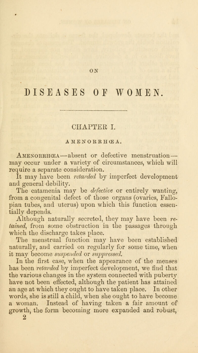 ON DISEASES OF WOMEN CHAPTER I. AMENORRHEA. Amexorrhcea—absent or defective menstruation — may occur under a variety of circumstances, which will require a separate consideration. It may have been retarded by imperfect development and general debility. The catamenia may be defective or entirely wanting, from a congenital defect of those organs (ovaries, Fallo- pian tubes, and uterus) upon which this function essen- tially depends. Although naturally secreted, they may have been re- tained, from some obstruction in the passages through which the discharge takes place. The menstrual function may have been established naturally, and carried on regularly for some time, when it may become suspended or suppressed. In the first case, when the appearance of the menses has been retarded by imperfect development, we find that the various changes in the system connected with puberty have not been effected, although the patient has attained an age at which they ought to have taken place. In other words, she is still a child, when she ought to have become a woman. Instead of having taken a fair amount of growth, the form becoming more expanded and robust,