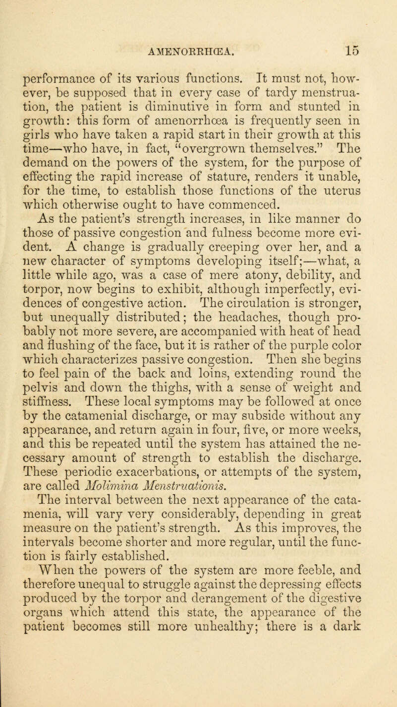 performance of its various functions. Tt must not, how- ever, be supposed that in every case of tardy menstrua- tion, the patient is diminutive in form and stunted in growth: this form of amenorrhoea is frequently seen in girls who have taken a rapid start in their growth at this time—who have, in fact, overgrown themselves. The demand on the powers of the system, for the purpose of effecting the rapid increase of stature, renders it unable, for the time, to establish those functions of the uterus which otherwise ought to have commenced. As the patient's strength increases, in like manner do those of passive congestion and fulness become more evi- dent. A change is gradually creeping over her, and a new character of symptoms developing itself;—what, a little while ago, was a case of mere atony, debility, and torpor, now begins to exhibit, although imperfectly, evi- dences of congestive action. The circulation is stronger, but unequally distributed; the headaches, though pro- bably not more severe, are accompanied with heat of head and flushing of the face, but it is rather of the purple color which characterizes passive congestion. Then she begins to feel pain of the back and loins, extending round the pelvis and down the thighs, with a sense of weight and stiffness. These local symptoms may be followed at once by the catamenial discharge, or may subside without any appearance, and return again in four, five, or more weeks, and this be repeated until the system has attained the ne- cessary amount of strength to establish the discharge. These periodic exacerbations, or attempts of the system, are called Molimina Menstruationis. The interval between the next appearance of the cata- menia, will vary very considerably, depending in great measure on the patient's strength. As this improves, the intervals become shorter and more regular, until the func- tion is fairly established. When the powers of the system are more feeble, and therefore unequal to struggle against the depressing effects produced by the torpor and derangement of the digestive organs which attend this state, the appearance of the patient becomes still more unhealthy; there is a dark