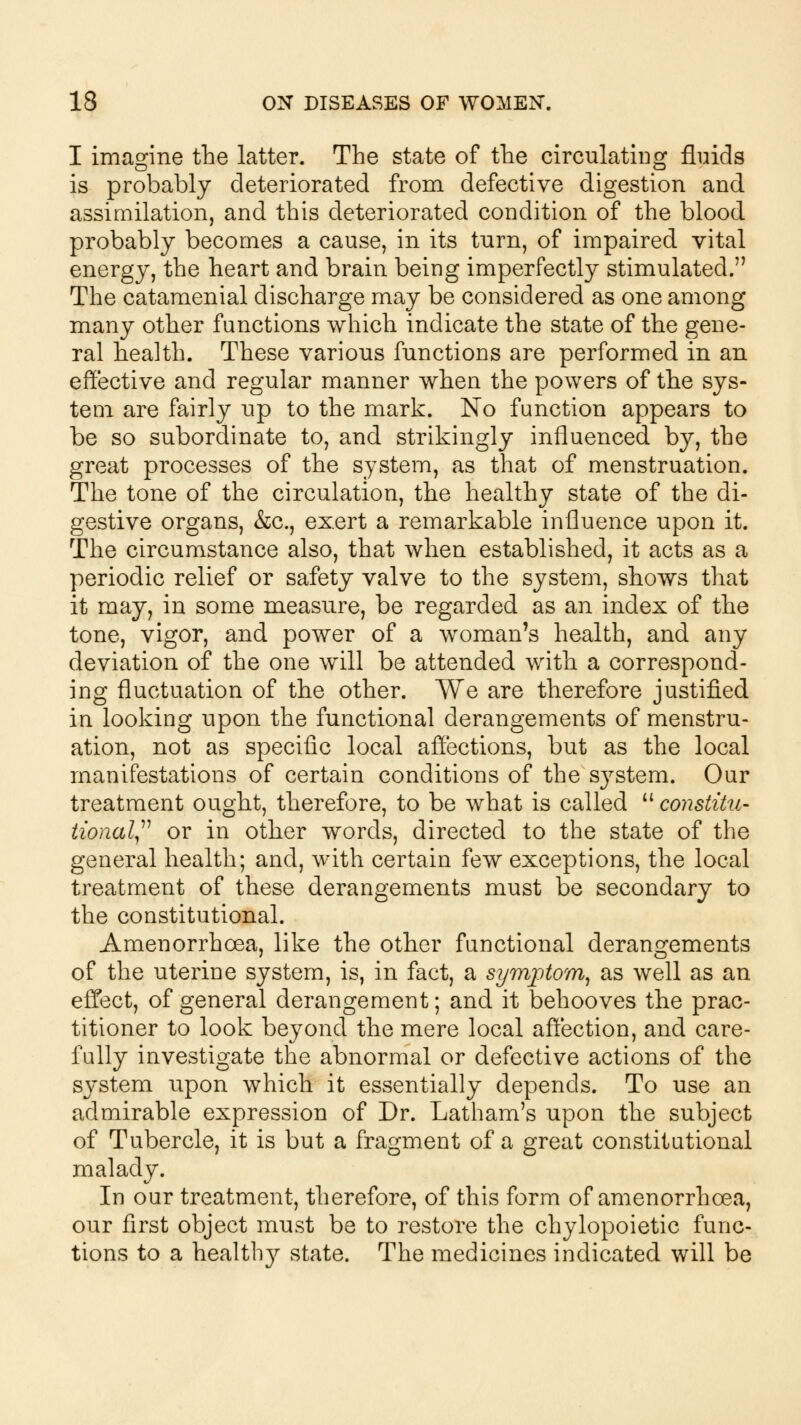 I imagine the latter. The state of the circulating fluids is probably deteriorated from defective digestion and assimilation, and this deteriorated condition of the blood probably becomes a cause, in its turn, of impaired vital energy, the heart and brain being imperfectly stimulated. The catamenial discharge may be considered as one among many other functions which indicate the state of the gene- ral health. These various functions are performed in an effective and regular manner when the powers of the sys- tem are fairly up to the mark. No function appears to be so subordinate to, and strikingly influenced by, the great processes of the system, as that of menstruation. The tone of the circulation, the healthy state of the di- gestive organs, &c, exert a remarkable influence upon it. The circumstance also, that when established, it acts as a periodic relief or safety valve to the system, shows that it may, in some measure, be regarded as an index of the tone, vigor, and power of a woman's health, and any deviation of the one will be attended with a correspond- ing fluctuation of the other. We are therefore justified in looking upon the functional derangements of menstru- ation, not as specific local affections, but as the local manifestations of certain conditions of the system. Our treatment ought, therefore, to be what is called  constitu- tional or in other words, directed to the state of the general health; and, with certain few exceptions, the local treatment of these derangements must be secondary to the constitutional. Amenorrhoea, like the other functional derangements of the uterine system, is, in fact, a symptom, as well as an effect, of general derangement; and it behooves the prac- titioner to look beyond the mere local affection, and care- fully investigate the abnormal or defective actions of the sj^stem upon which it essentially depends. To use an admirable expression of Dr. Latham's upon the subject of Tubercle, it is but a fragment of a great constitutional malady. In our treatment, therefore, of this form of amenorrhoea, our first object must be to restore the chylopoietic func- tions to a healthjr state. The medicines indicated will be