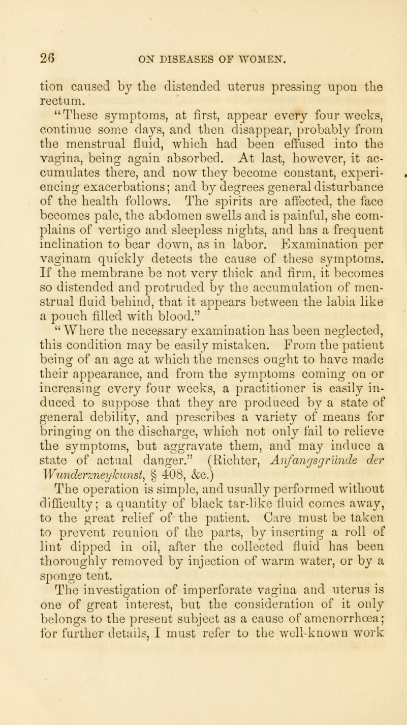 tion caused hy the distended uterus pressing upon the rectum. a These symptoms, at first, appear every four weeks, continue some days, and then disappear, probably from the menstrual fluid, which had been effused into the vagina, being again absorbed. At last, however, it ac- cumulates there, and now they become constant, experi- encing exacerbations; and by degrees general disturbance of the health follows. The spirits are affected, the face becomes pale, the abdomen swells and is painful, she com- plains of vertigo and sleepless nights, and has a frequent inclination to bear down, as in labor. Examination per vaginam quickly detects the cause of these symptoms. If the membrane be not very thick and firm, it becomes so distended and protruded by the accumulation of men- strual fluid behind, that it appears between the labia like a pouch filled with blood. Where the necessary examination has been neglected, this condition may be easily mistaken. From the patient being of an age at which the menses ought to have made their appearance, and from the symptoms coming on or increasing every four weeks, a practitioner is easily in- duced to suppose that they are produced by a state of general debilit}^ and prescribes a variety of means for bringing on the discharge, which not only fail to relieve the symptoms, but aggravate them, and may induce a state of actual danger. (Richter, Anfanr/sgrilnde der Wunderzneykunst) § 408, &c.) The operation is simple, and usually performed without difficulty; a quantity of black tar-like fluid comes away, to the great relief of the patient. Care must be taken to prevent reunion of the parts, by inserting a roll of lint dipped in oil, after the collected fluid has been thoroughly removed by injection of warm water, or by a sponge tent. The investigation of imperforate vagina and uterus is one of great interest, but the consideration of it only belongs to the present subject as a cause of amenorrhoea; for further details, I must refer to the well-known work