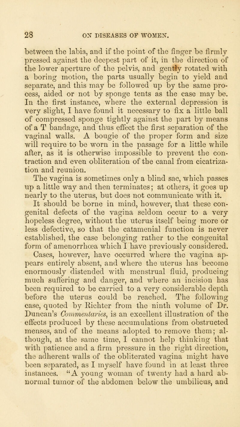 between the labia, and if the point of the finger be firmly pressed against the deepest part of it, in the direction of the lower aperture of the pelvis, and gently rotated with a boring motion, the parts usually begin to yield and separate, and this may be followed up by the same pro- cess, aided or not by sponge tents as the case may be. In the first instance, where the external depression is very slight, I have found it necessary to fix a little ball of compressed sponge tightly against the part by means of a T bandage, and thus effect the first separation of the vaginal walls. A bougie of the proper form and size will require to be worn in the passage for a little while after, as it is otherwise impossible to prevent the con- traction and even obliteration of the canal from cicatriza- tion and reunion. The vagina is sometimes only a blind sac, which passes up a little way and then terminates; at others, it goes up nearly to the uterus, but does not communicate with it. It should be borne in mind, however, that these con- genital defects of the vagina seldom occur to a very hopeless degree, without the uterus itself being more or less defective, so that the catamenial function is never established, the case belonging rather to the congenital form of amenorrhoea which I have previously considered. Cases, however, have occurred where the vagina ap- pears entirely absent, and where the uterus has become enormously distended with menstrual fluid, producing much suffering and danger, and where an incision has been required to be carried to a very considerable depth before the uterus could be reached. The following case, quoted by Richter from the ninth volume of Dr. Duncan's Commentaries, is an excellent illustration of the effects produced by these accumulations from obstructed menses, and of the means adopted to remove them; al- though, at the same time, I cannot help thinking that with patience and a firm pressure in the right direction, the adherent walls of the obliterated vagina might have been separated, as I myself have found in at least three instances. A young woman of twenty had a hard ab- normal tumor of the abdomen below the umbilicus, and