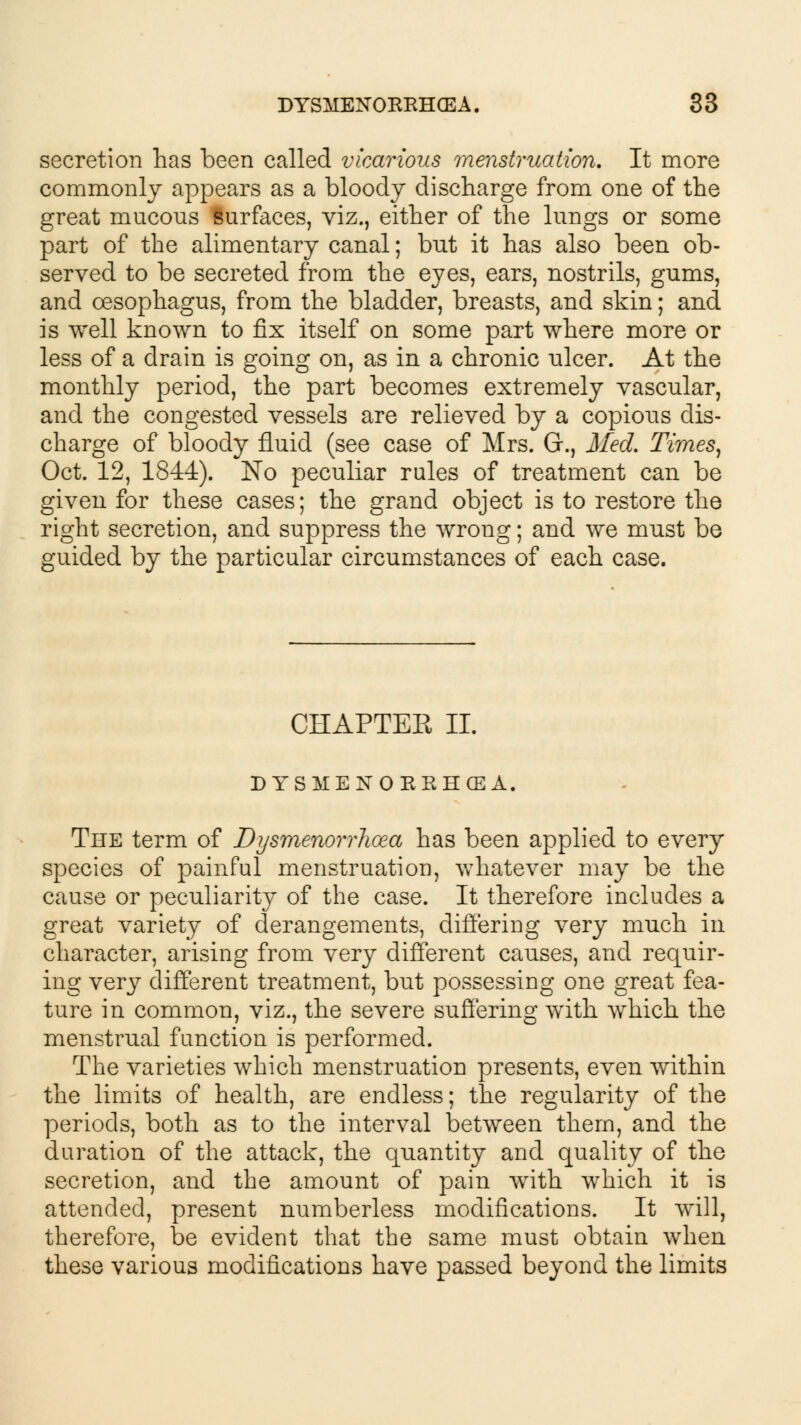 secretion has been called vicarious menstruation. It more commonly appears as a bloody discharge from one of the great mucous lurfaces, viz., either of the lungs or some part of the alimentary canal; but it has also been ob- served to be secreted from the eyes, ears, nostrils, gums, and oesophagus, from the bladder, breasts, and skin; and is well known to fix itself on some part where more or less of a drain is going on, as in a chronic ulcer. At the monthly period, the part becomes extremely vascular, and the congested vessels are relieved by a copious dis- charge of bloody fluid (see case of Mrs. G., Med. Times, Oct. 12, 1844). No peculiar rules of treatment can be given for these cases; the grand object is to restore the right secretion, and suppress the wrong; and we must be guided by the particular circumstances of each case. CHAPTER II. DYSMENORRHEA, The term of Dysmenorrhoea has been applied to every species of painful menstruation, whatever may be the cause or peculiarity of the case. It therefore includes a great variety of derangements, differing very much in character, arising from very different causes, and requir- ing very different treatment, but possessing one great fea- ture in common, viz., the severe suffering with which the menstrual function is performed. The varieties which menstruation presents, even within the limits of health, are endless; the regularity of the periods, both as to the interval between them, and the duration of the attack, the quantity and quality of the secretion, and the amount of pain with which it is attended, present numberless modifications. It will, therefore, be evident that the same must obtain when these various modifications have passed beyond the limits