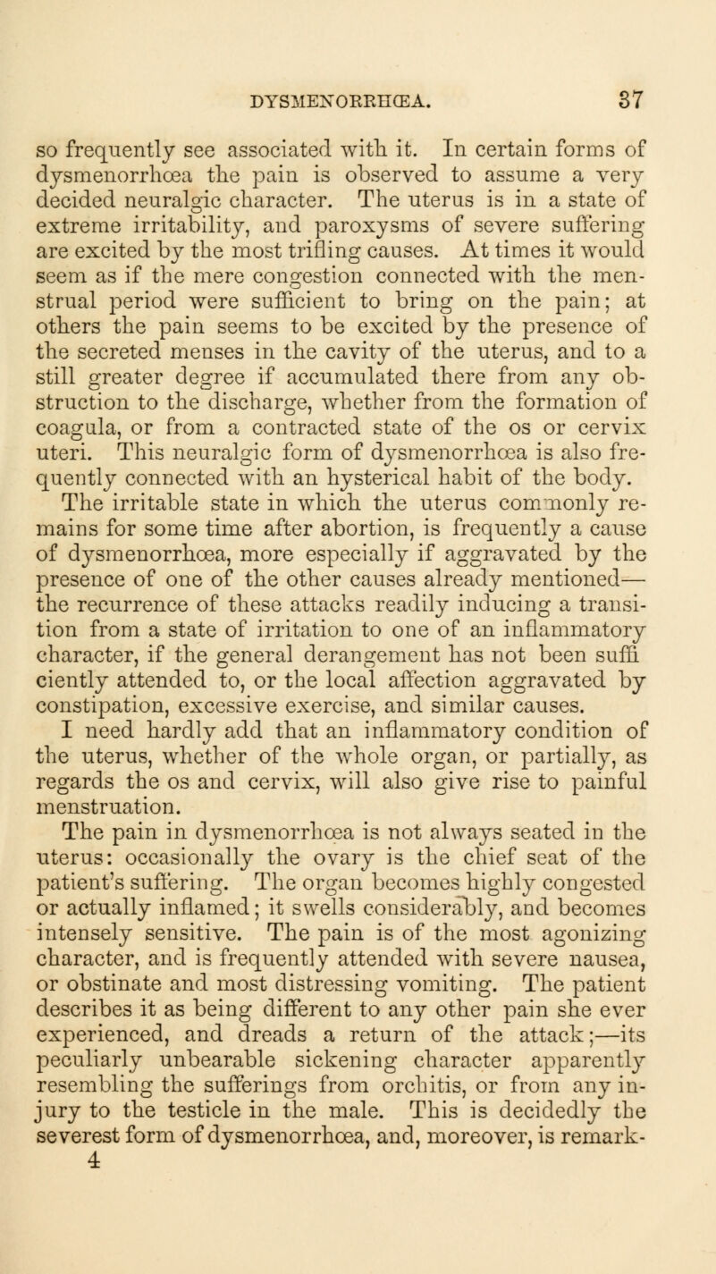 so frequently see associated with it. In certain forms of (fysmenorrhoea the pain is observed to assume a very decided neuralgic character. The uterus is in a state of extreme irritability, and paroxysms of severe suffering- are excited by the most trifling causes. At times it would seem as if the mere congestion connected with the men- strual period were sufficient to bring on the pain; at others the pain seems to be excited by the presence of the secreted menses in the cavity of the uterus, and to a still greater degree if accumulated there from any ob- struction to the discharge, whether from the formation of coagula, or from a contracted state of the os or cervix uteri. This neuralgic form of dysmenorrhoea is also fre- quently connected with an hysterical habit of the body. The irritable state in which the uterus commonly re- mains for some time after abortion, is frequently a cause of dysmenorrhoea, more especially if aggravated by the presence of one of the other causes already mentioned— the recurrence of these attacks readily inducing a transi- tion from a state of irritation to one of an inflammatory character, if the general derangement has not been suffi ciently attended to, or the local affection aggravated by constipation, excessive exercise, and similar causes. I need hardly add that an inflammatory condition of the uterus, whether of the whole organ, or partially, as regards the os and cervix, will also give rise to painful menstruation. The pain in dysmenorrhoea is not always seated in the uterus: occasionally the ovary is the chief seat of the patient's suffering. The organ becomes highly congested or actually inflamed; it swells considerably, and becomes intensely sensitive. The pain is of the most agonizing character, and is frequently attended with severe nausea, or obstinate and most distressing vomiting. The patient describes it as being different to any other pain she ever experienced, and dreads a return of the attack;—its peculiarly unbearable sickening character apparently resembling the sufferings from orchitis, or from any in- jury to the testicle in the male. This is decidedly the severest form of dysmenorrhoea, and, moreover, is remark- 4