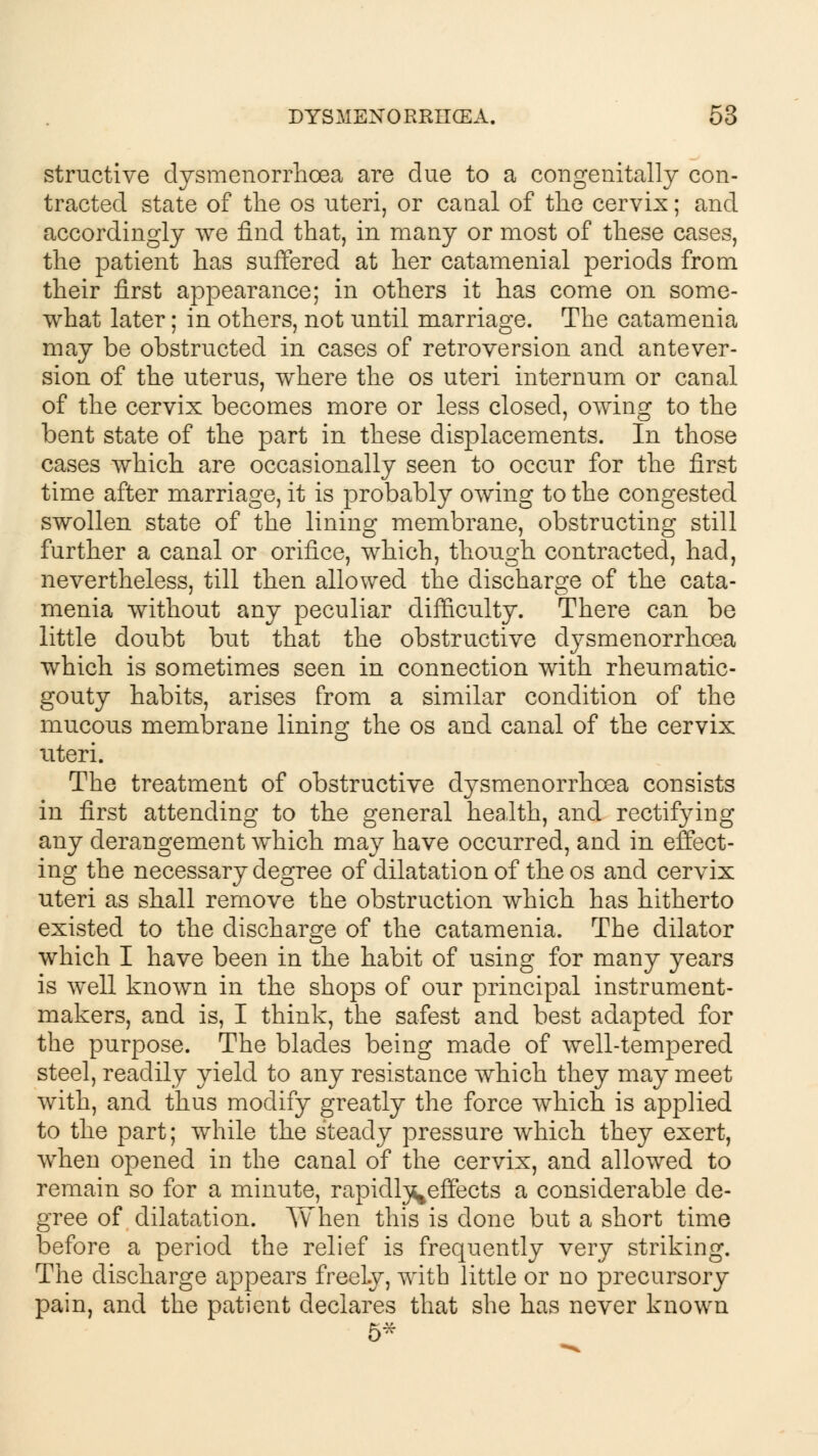 structive dysmenorrhoea are due to a congenitally con- tracted state of the os uteri, or canal of the cervix; and accordingly we find that, in many or most of these cases, the patient has suffered at her catamenial periods from their first appearance; in others it has come on some- what later; in others, not until marriage. The catamenia may be obstructed in cases of retroversion and antever- sion of the uterus, where the os uteri internum or canal of the cervix becomes more or less closed, owing to the bent state of the part in these displacements. In those cases which are occasionally seen to occur for the first time after marriage, it is probably owing to the congested swollen state of the lining membrane, obstructing still further a canal or orifice, which, though contracted, had, nevertheless, till then allowed the discharge of the cata- menia without any peculiar difficulty. There can be little doubt but that the obstructive dysmenorrhoea which is sometimes seen in connection with rheumatic- gouty habits, arises from a similar condition of the mucous membrane lining the os and canal of the cervix uteri. The treatment of obstructive dysmenorrhoea consists in first attending to the general health, and rectifying any derangement which may have occurred, and in effect- ing the necessary degree of dilatation of the os and cervix uteri as shall remove the obstruction which has hitherto existed to the discharge of the catamenia. The dilator which I have been in the habit of using for many years is well known in the shops of our principal instrument- makers, and is, I think, the safest and best adapted for the purpose. The blades being made of well-tempered steel, readily yield to any resistance which they may meet with, and thus modify greatly the force which is applied to the part; while the steady pressure which they exert, when opened in the canal of the cervix, and allowed to remain so for a minute, rapidl^effects a considerable de- gree of dilatation. When this is done but a short time before a period the relief is frequently very striking. The discharge appears freely, with little or no precursory pain, and the patient declares that she has never known 5*