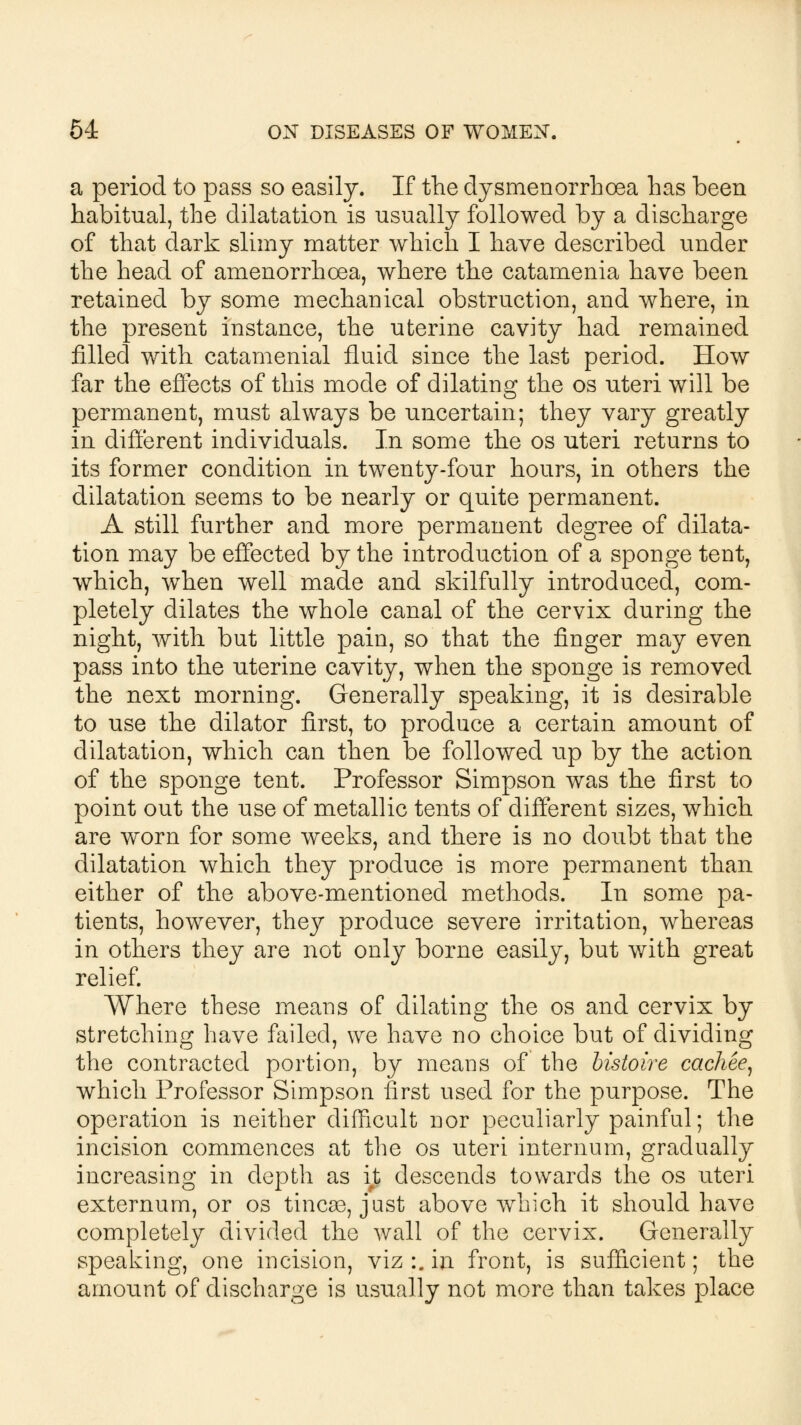 a period to pass so easily. If the dysmenorrhoea has been habitual, the dilatation is usually followed by a discharge of that dark slimy matter which I have described under the head of amenorrhcea, where the catamenia have been retained by some mechanical obstruction, and where, in the present instance, the uterine cavity had remained filled with catamenial fluid since the last period. How far the effects of this mode of dilating the os uteri will be permanent, must always be uncertain; they vary greatly in different individuals. In some the os uteri returns to its former condition in twenty-four hours, in others the dilatation seems to be nearly or quite permanent. A still further and more permanent degree of dilata- tion may be effected by the introduction of a sponge tent, which, when well made and skilfully introduced, com- pletely dilates the whole canal of the cervix during the night, with but little pain, so that the finger may even pass into the uterine cavity, when the sponge is removed the next morning. Generally speaking, it is desirable to use the dilator first, to produce a certain amount of dilatation, which can then be followed up by the action of the sponge tent. Professor Simpson was the first to point out the use of metallic tents of different sizes, which are worn for some weeks, and there is no doubt that the dilatation which they produce is more permanent than either of the above-mentioned methods. In some pa- tients, however, they produce severe irritation, whereas in others they are not only borne easily, but with great relief. Where these means of dilating the os and cervix by stretching have failed, we have no choice but of dividing the contracted portion, by means of the bistoire cachee, which Professor Simpson first used for the purpose. The operation is neither difficult nor peculiarly painful; the incision commences at the os uteri internum, gradually increasing in depth as it descends towards the os uteri externum, or os tinca3, just above which it should have completely divided the wall of the cervix. Generally speaking, one incision, viz :. in front, is sufficient; the amount of discharge is usually not more than takes place