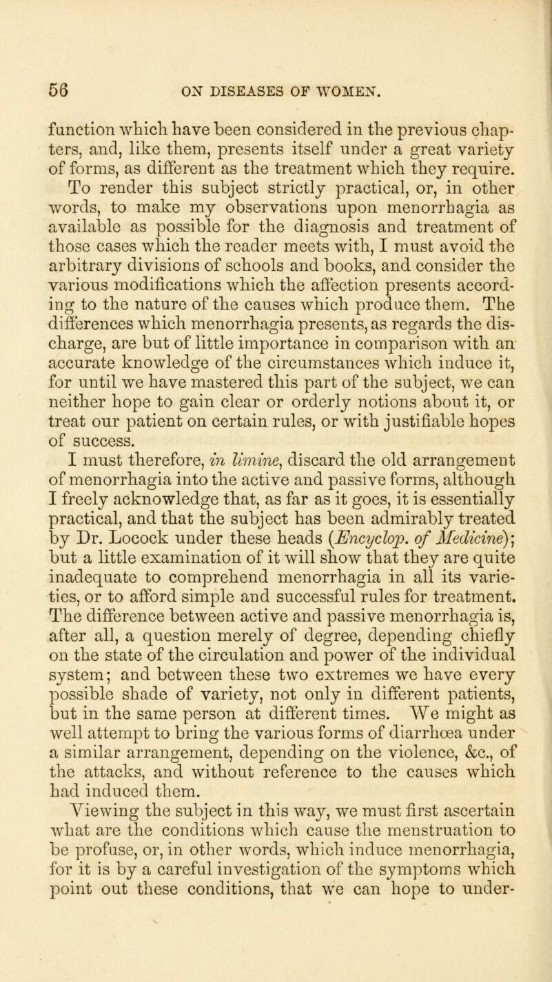 function which have been considered in the previous chap- ters, and, like them, presents itself under a great variety of forms, as different as the treatment which they require. To render this subject strictly practical, or, in other words, to make my observations upon menorrhagia as available as possible for the diagnosis and treatment of those cases which the reader meets with, I must avoid the arbitrary divisions of schools and books, and consider the various modifications which the affection presents accord- ing to the nature of the causes which produce them. The differences which menorrhagia presents, as regards the dis- charge, are but of little importance in comparison with an accurate knowledge of the circumstances which induce it, for until we have mastered this part of the subject, we can neither hope to gain clear or orderly notions about it, or treat our patient on certain rules, or with justifiable hopes of success. I must therefore, in limine, discard the old arrangement of menorrhagia into the active and passive forms, although I freely acknowledge that, as far as it goes, it is essentially practical, and that the subject has been admirably treated by Dr. Locock under these heads {Encyclop. of Medicine)] but a little examination of it will show that they are quite inadequate to comprehend menorrhagia in all its varie- ties, or to afford simple and successful rules for treatment. The difference between active and passive menorrhagia is, after all, a question merely of degree, depending chiefly on the state of the circulation and power of the individual system; and between these two extremes we have every possible shade of variety, not only in different patients, but in the same person at different times. We might as well attempt to bring the various forms of diarrhoea under a similar arrangement, depending on the violence, &c, of the attacks, and without reference to the causes which had induced them. Viewing the subject in this way, we must first ascertain what are the conditions which cause the menstruation to be profuse, or, in other words, which induce menorrhagia, for it is by a careful investigation of the symptoms which point out these conditions, that we can hope to under-