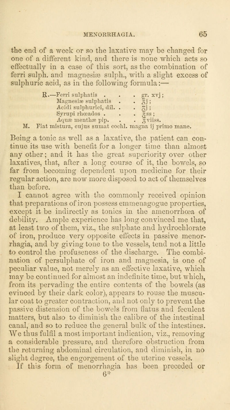 the end of a week or so the laxative may be changed for one of a different kind, and there is none which acts so effectually in a case of this sort, as the combination of ferri sulph. and magnesias sulph., with a slight excess of sulphuric acid, as in the following formula:— R.—Ferri sulphatis . . . gr. xvj; Magnesia? sulphatis . . gj; Acidi sulphurici, dil. . . £j ; Syrupi rhoeados . . . )f ss ; Aquae nientliae pip. . . gviiss. M. Fiat mistura, cujus sumat cochl. magna ij primo mane. Being a tonic as well as a laxative, the patient can con- tinue its use with benefit for a longer time than almost any other; and it has the great superiority over other laxatives, that, after a long course of it, the bowels, so far from becoming dependent upon medicine for their regular action, are now more disposed to act of themselves than before. I cannot agree with the commonly received opinion that preparations of iron possess emmenagogue properties, except it be indirectly as tonics in the amenorrhcea of debility. Ample experience has long convinced me that, at least two of them, viz., the sulphate and hydrochlorate of iron, produce very opposite effects in passive menor- rhagia, and by giving tone to the vessels, tend not a little to control the profuseness of the discharge. The combi- nation of persulphate of iron and magnesia, is one of peculiar value, not merely as an effective laxative, which may be continued for almost an indefinite time, but which, from its pervading the entire contents of the bowels (as evinced by their dark color), appears to rouse the muscu- lar coat to greater contraction, and not only to prevent the passive distension of the bowels from flatus and feculent matters, but also to diminish the calibre of the intestinal canal, and so to reduce the general bulk of the intestines. We thus fulfil a most important indication, viz., removing a considerable pressure, and therefore obstruction from the returning abdominal circulation, and diminish, in no slight degree, the engorgement of the uterine vessels. If this form of menorrhagia has been preceded or 6*