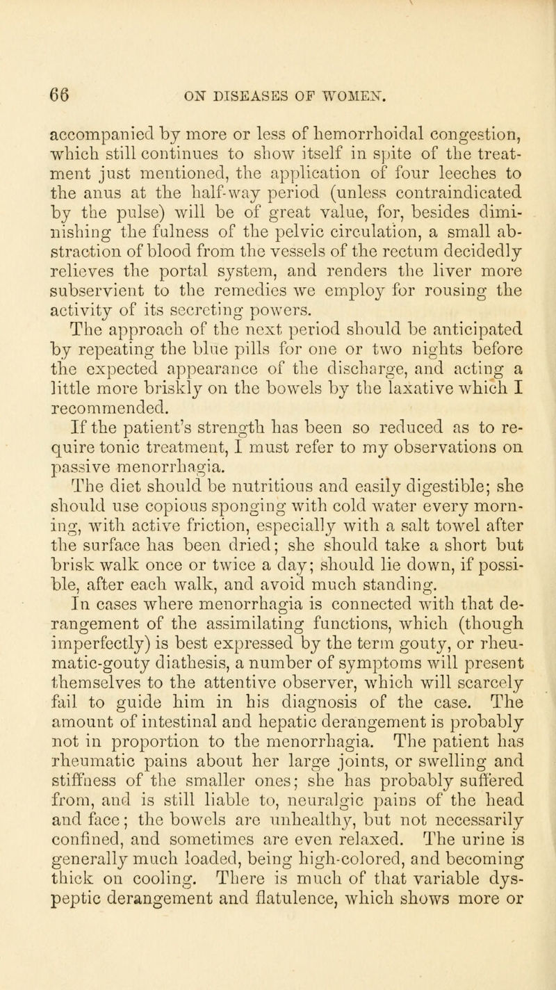 accompanied by more or less of hemorrhoidal congestion, which still continues to show itself in spite of the treat- ment just mentioned, the application of four leeches to the anus at the half-way period (unless contraindicated by the pulse) will be of great value, for, besides dimi- nishing the fulness of the pelvic circulation, a small ab- straction of blood from the vessels of the rectum decidedly relieves the portal system, and renders the liver more subservient to the remedies we employ for rousing the activity of its secreting powers. The approach of the next period should be anticipated by repeating the blue pills for one or two nights before the expected appearance of the discharge, and acting a little more briskly on the bowels by the laxative which I recommended. If the patient's strength has been so reduced as to re- quire tonic treatment, I must refer to my observations on passive menorrhagia. The diet should be nutritious and easily digestible; she should use copious sponging with cold water every morn- ing, with active friction, especially with a salt towel after the surface has been dried; she should take a short but brisk walk once or twice a day; should lie down, if possi- ble, after each walk, and avoid much standing. In cases where menorrhagia is connected with that de- rangement of the assimilating functions, which (though imperfectly) is best expressed by the term gouty, or rheu- matic-gouty diathesis, a number of symptoms will present themselves to the attentive observer, which will scarcely fail to guide him in his diagnosis of the case. The amount of intestinal and hepatic derangement is probably not in proportion to the menorrhagia. The patient has rheumatic pains about her large joints, or swelling and stiffness of the smaller ones; she has probably suffered from, and is still liable to, neuralgic pains of the head and face; the bowels are unhealthy, but not necessarily confined, and sometimes are even relaxed. The urine is generally much loaded, being high-colored, and becoming thick on cooling. There is much of that variable dys- peptic derangement and flatulence, which shows more or