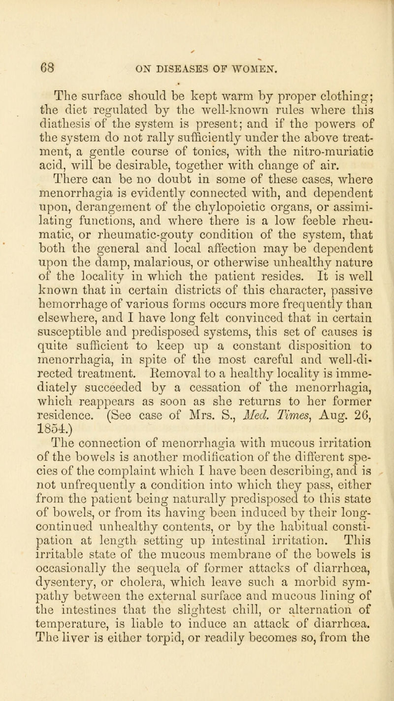 The surface should be kept warm by proper clothing; the diet regulated by the well-known rules where this diathesis of the system is present; and if the powers of the system do not rally sufficiently under the above treat- ment, a gentle course of tonics, with the nitro-muriatic acid, will be desirable, together with change of air. There can be no doubt in some of these cases, where menorrhagia is evidently connected with, and dependent upon, derangement of the chylopoietic organs, or assimi- lating functions, and where there is a low feeble rheu- matic, or rheumatic-gouty condition of the system, that both the general and local affection may be dependent upon the damp, malarious, or otherwise unhealthy nature of the locality in which the patient resides. It is well known that in certain districts of this character, passive hemorrhage of various forms occurs more frequently than elsewhere, and I have long felt convinced that in certain susceptible and predisposed systems, this set of causes is quite sufficient to keep up a constant disposition to menorrhagia, in spite of the most careful and well-di- rected treatment. Eemoval to a healthy locality is imme- diately succeeded by a cessation of the menorrhagia, which reappears as soon as she returns to her former residence. (See case of Mrs. S., Med. Times, Aug. 26, 1854.) The connection of menorrhagia with mucous irritation of the bowels is another modification of the different spe- cies of the complaint which I have been describing, and is not unfrequently a condition into which they pass, either from the patient being naturally predisposed to this state of bowels, or from its having been induced by their long- continued unhealthy contents, or by the habitual consti- pation at length setting up intestinal irritation. This irritable state of the mucous membrane of the bowels is occasionally the sequela of former attacks of diarrhoea, dysentery, or cholera, which leave such a morbid sym- pathy between the external surface and mucous lining of the intestines that the slightest chill, or alternation of temperature, is liable to induce an attack of diarrhoea. The liver is either torpid, or readily becomes so, from the
